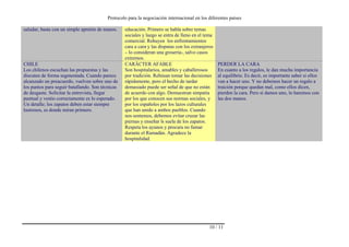 Protocolo para la negociación internacional en los diferentes países
10 / 11
saludar, basta con un simple apretón de manos. educación. Primero se habla sobre temas
sociales y luego se entra de lleno en el tema
comercial. Rehuyen los enfrentamientos
cara a cara y las disputas con los extranjeros
– lo consideran una grosería-, salvo casos
extremos.
CHILE
Los chilenos escuchan las propuestas y las
discuten de forma segmentada. Cuando parece
alcanzado un preacuerdo, vuelven sobre uno de
los puntos para seguir batallando. Son técnicas
de desgaste. Solicitar la entrevista, llegar
puntual y vestio correctamente es lo esperado.
Un detalle; los zapatos deben estar siempre
lustrosos, es donde miran primero.
CARÁCTER AFABLE
Son hospitalarios, amables y caballerosos
por tradición. Rehúsan tomar las decisiones
rápidamente, pero el hecho de tardar
demasiado puede ser señal de que no están
de acuerdo con algo. Demuestran simpatía
por los que conocen sus normas sociales, y
por los españoles por los lazos culturales
que han unido a ambos pueblos. Cuando
nos sentemos, debemos evitar cruzar las
piernas y enseñar ls suela de los zapatos.
Respeta los ayunos y procura no fumar
durante el Ramadán. Agradece la
hospitalidad.
PERDER LA CARA
En cuanto a los regalos, le dan mucha importancia
al equilibrio. Es decir, es importante saber si ellos
van a hacer uno. Y no debemos hacer un regalo a
traición porque quedan mal, como ellos dicen,
pierden la cara. Pero si damos uno, lo haremos con
las dos manos.
 