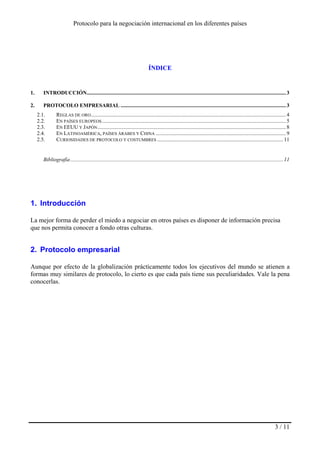 Protocolo para la negociación internacional en los diferentes países
3 / 11
ÍNDICE
1. INTRODUCCIÓN...................................................................................................................................................3
2. PROTOCOLO EMPRESARIAL ..........................................................................................................................3
2.1. REGLAS DE ORO................................................................................................................................................4
2.2. EN PAÍSES EUROPEOS........................................................................................................................................5
2.3. EN EEUU Y JAPÓN...........................................................................................................................................8
2.4. EN LATINOAMÉRICA, PAÍSES ÁRABES Y CHINA ................................................................................................9
2.5. CURIOSIDADES DE PROTOCOLO Y COSTUMBRES .............................................................................................11
Bibliografía.............................................................................................................................................................11
1. Introducción
La mejor forma de perder el miedo a negociar en otros países es disponer de información precisa
que nos permita conocer a fondo otras culturas.
2. Protocolo empresarial
Aunque por efecto de la globalización prácticamente todos los ejecutivos del mundo se atienen a
formas muy similares de protocolo, lo cierto es que cada país tiene sus peculiaridades. Vale la pena
conocerlas.
 