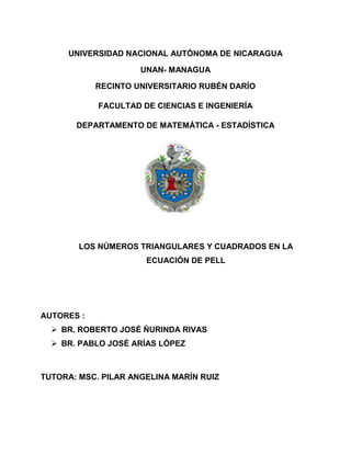 UNIVERSIDAD NACIONAL AUTÓNOMA DE NICARAGUA 
UNAN- MANAGUA 
RECINTO UNIVERSITARIO RUBÉN DARÍO 
FACULTAD DE CIENCIAS E INGENIERÍA 
DEPARTAMENTO DE MATEMÁTICA - ESTADÍSTICA 
LOS NÚMEROS TRIANGULARES Y CUADRADOS EN LA 
ECUACIÓN DE PELL 
AUTORES : 
 BR. ROBERTO JOSÉ ÑURINDA RIVAS 
 BR. PABLO JOSÉ ARÍAS LÓPEZ 
TUTORA: MSC. PILAR ANGELINA MARÍN RUIZ 
 
