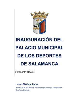 IINNAAUUGGUURRAACCIIÓÓNN DDEELL
PPAALLAACCIIOO MMUUNNIICCIIPPAALL
DDEE LLOOSS DDEEPPOORRTTEESS
DDEE SSAALLAAMMAANNCCAA
Protocolo Oficial
Héctor Machota García
Máster Oficial en Dirección de Protocolo, Producción, Organización y
Diseño de Eventos.
 