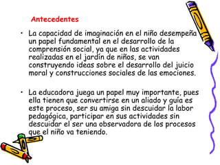 La capacidad de imaginación en el niño desempeña un papel fundamental en el desarrollo de la comprensión social, ya que en las actividades realizadas en el jardín de niños, se van construyendo ideas sobre el desarrollo del juicio moral y construcciones sociales de las emociones.  La educadora juega un papel muy importante, pues ella tienen que convertirse en un aliado y guía es este proceso, ser su amiga sin descuidar la labor pedagógica, participar en sus actividades sin descuidar el ser una observadora de los procesos que el niño va teniendo.  Antecedentes   