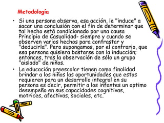 Si una persona observa, esa acción, le "induce" a sacar una conclusión con el fin de determinar que tal hecho está condicionado por una causa Principio de Casualidad- siempre y cuando se observen varios hechos para contrastar y "deducirla". Pero supongamos, por el contrario, que esa persona quisiera bastarse con la inducción; entonces, tras la observación de sólo un grupo "aislado" de niños. La educación preescolar tienen como finalidad brindar a los niños las oportunidades que estos requieren para un desarrollo integral en su persona es decir, permitir a los infantes un optimo desempeño en sus capacidades cognitivas, motrices, afectivas, sociales, etc.  Metodología   