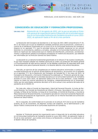 i boc.cantabria.es
Pág. 19881
MIÉRCOLES, 18 DE AGOSTO DE 2021 - BOC NÚM. 159
1/21
CVE-2021-7242
CONSEJERÍA DE EDUCACIÓN Y FORMACIÓN PROFESIONAL
CVE-2021-7242 Resolución de 12 de agosto de 2021, por la que se aprueba el Proto-
colo general de organización para el desarrollo de la actividad educa-
tiva en la Comunidad Autónoma de Cantabria durante el curso 2021-
2022, de aplicación hasta el fin de la crisis sanitaria.
La Resolución del Consejero de Sanidad de 11 de mayo de 2021 (BOC extraordinario nº 34,
de 11 de mayo) por la que se establecen medidas sanitarias para la prevención, contención y
control de la pandemia ocasionada por el Covid-19 en la Comunidad Autónoma de Cantabria,
dispone en su apartado 77.1 que la actividad lectiva de carácter presencial en los centros
docentes no universitarios, públicos y privados, ubicados en la Comunidad Autónoma de Can-
tabria se regirá por las resoluciones que en materia de desinfección, prevención, acondiciona-
miento y organización adopte la Consejería competente en materia de educación, que deberán
ser informadas por la Dirección General de Salud Pública.
La educación es un derecho fundamental garantizado en el artículo 27 de nuestra Constitución,
lo que hace necesario adoptar las medidas oportunas en orden a la protección del interés general
y el funcionamiento de este servicio esencial, en las debidas condiciones de seguridad tanto para
el alumnado como para el personal docente y no docente adscrito a los centros educativos.
Para ello, en ejercicio de las competencias en materia educativa reconocidas a nuestra Co-
munidad Autónoma por el artículo 28 del Estatuto de Autonomía y, de acuerdo con lo señalado
en el apartado 77.1 de la Resolución del Consejero de Sanidad de 11 de mayo de 2021, la
Consejería de Educación y Formación Profesional ha elaborado un "Protocolo general de orga-
nización para el desarrollo de la actividad educativa en la Comunidad Autónoma de Cantabria
durante el curso 2021-2022, de aplicación hasta el fin de la crisis sanitaria", cuyas medidas
regirán en todos los centros educativos de Cantabria, independientemente de su titularidad,
hasta que las autoridades sanitarias decreten el fin de la actual crisis sanitaria derivada de la
pandemia de la COVID-19.
Por todo ello, oídos el Comité de Seguridad y Salud del Personal Docente, la Junta de Per-
sonal Docente, los Comités de Directores de Infantil y Primaria, Secundaria y Educación con-
certada, la Mesa de las Familias, la mesa de la Concertada, el Comité de Empresa, y reunida la
Mesa Sectorial de Personal Docente, la Consejería aprueba en virtud de la presente Resolución
el contenido del protocolo de organización, que cuenta con el informe favorable de la Dirección
General de Salud Pública.
Por lo expuesto, de conformidad con lo previsto en el artículo 35 f) de la Ley de Cantabria
5/2018, de 22 de noviembre, de Régimen Jurídico del Gobierno, de la Administración y del
Sector Público Institucional de la Comunidad Autónoma de Cantabria,
RESUELVO
Aprobar el "Protocolo general de organización para el desarrollo de la actividad educativa
en la Comunidad Autónoma de Cantabria durante el curso 2021-2022, de aplicación hasta el
fin de la crisis sanitaria", que consta como Anexo a la Resolución, y ordenar su publicación en
el Boletín Oficial de Cantabria.
 