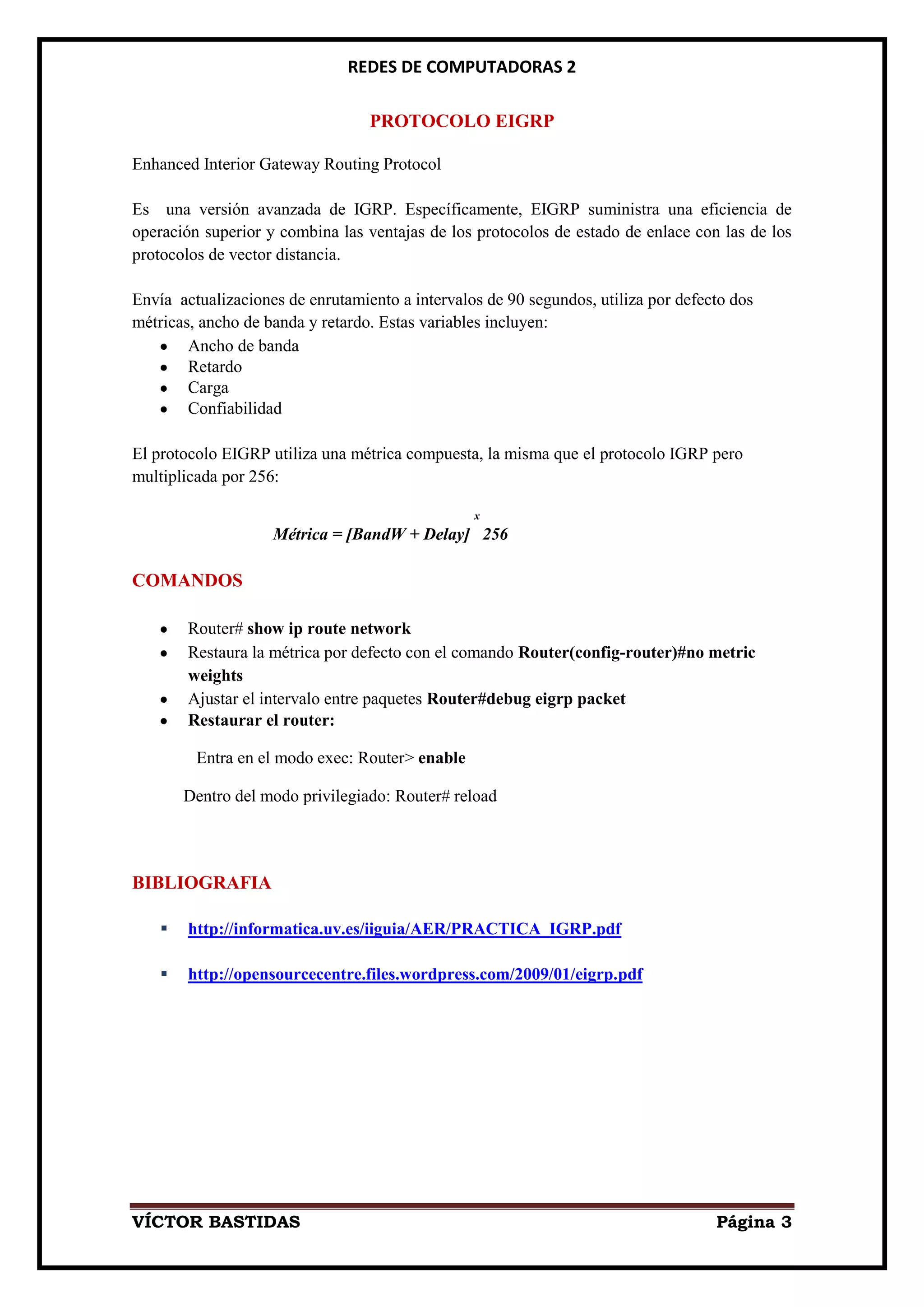 REDES DE COMPUTADORAS 2

                                  PROTOCOLO EIGRP

Enhanced Interior Gateway Routing Protocol

Es una versión avanzada de IGRP. Específicamente, EIGRP suministra una eficiencia de
operación superior y combina las ventajas de los protocolos de estado de enlace con las de los
protocolos de vector distancia.

Envía actualizaciones de enrutamiento a intervalos de 90 segundos, utiliza por defecto dos
métricas, ancho de banda y retardo. Estas variables incluyen:
        Ancho de banda
        Retardo
        Carga
        Confiabilidad

El protocolo EIGRP utiliza una métrica compuesta, la misma que el protocolo IGRP pero
multiplicada por 256:

                                                 x
                    Métrica = [BandW + Delay] 256

COMANDOS

        Router# show ip route network
        Restaura la métrica por defecto con el comando Router(config-router)#no metric
        weights
        Ajustar el intervalo entre paquetes Router#debug eigrp packet
        Restaurar el router:

         Entra en el modo exec: Router> enable

        Dentro del modo privilegiado: Router# reload




BIBLIOGRAFIA

       http://informatica.uv.es/iiguia/AER/PRACTICA_IGRP.pdf

       http://opensourcecentre.files.wordpress.com/2009/01/eigrp.pdf




VÍCTOR BASTIDAS                                                                     Página 3
 