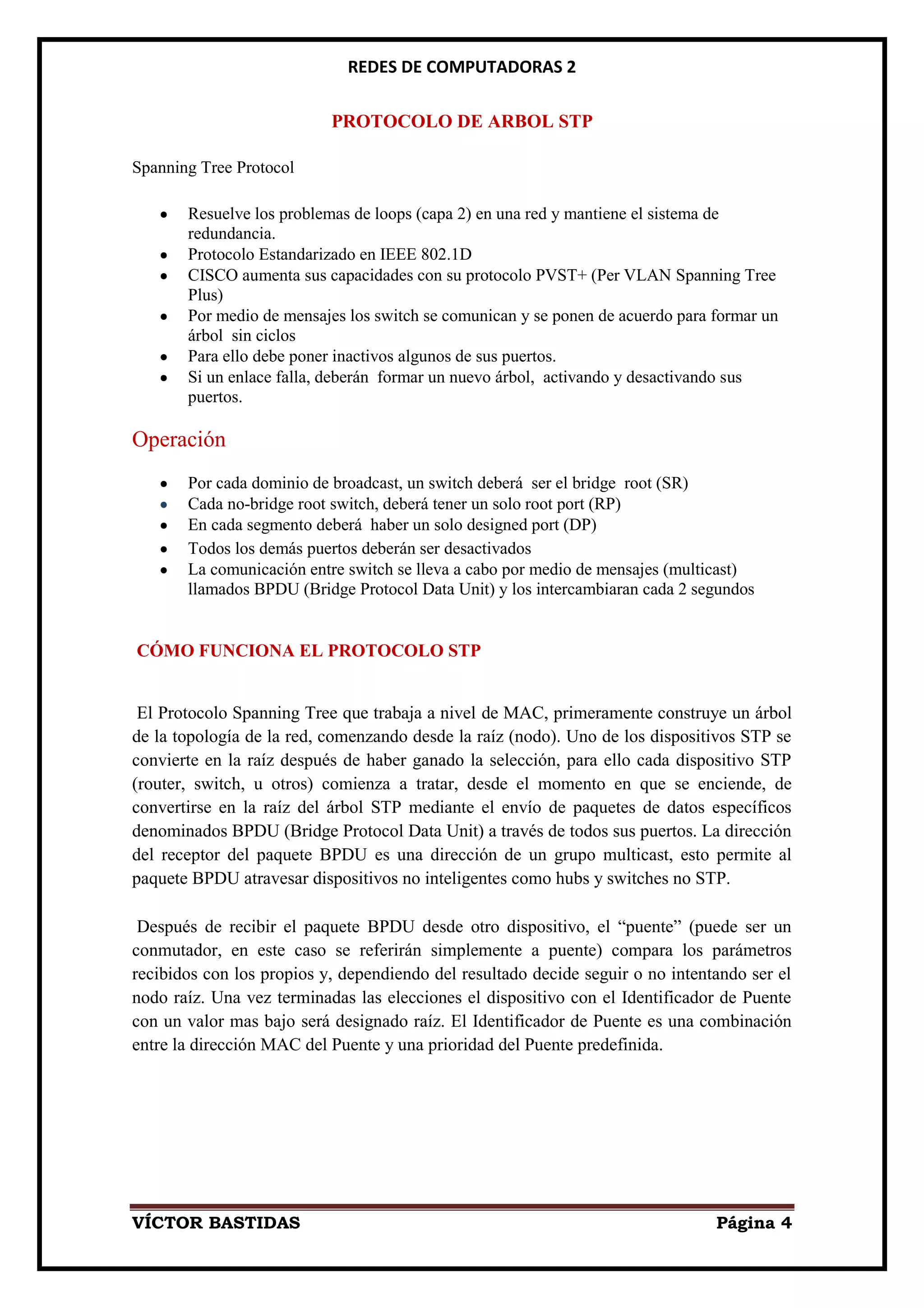 REDES DE COMPUTADORAS 2

                           PROTOCOLO DE ARBOL STP

Spanning Tree Protocol

       Resuelve los problemas de loops (capa 2) en una red y mantiene el sistema de
       redundancia.
       Protocolo Estandarizado en IEEE 802.1D
       CISCO aumenta sus capacidades con su protocolo PVST+ (Per VLAN Spanning Tree
       Plus)
       Por medio de mensajes los switch se comunican y se ponen de acuerdo para formar un
       árbol sin ciclos
       Para ello debe poner inactivos algunos de sus puertos.
       Si un enlace falla, deberán formar un nuevo árbol, activando y desactivando sus
       puertos.

Operación
       Por cada dominio de broadcast, un switch deberá ser el bridge root (SR)
       Cada no-bridge root switch, deberá tener un solo root port (RP)
       En cada segmento deberá haber un solo designed port (DP)
       Todos los demás puertos deberán ser desactivados
       La comunicación entre switch se lleva a cabo por medio de mensajes (multicast)
       llamados BPDU (Bridge Protocol Data Unit) y los intercambiaran cada 2 segundos


CÓMO FUNCIONA EL PROTOCOLO STP


 El Protocolo Spanning Tree que trabaja a nivel de MAC, primeramente construye un árbol
de la topología de la red, comenzando desde la raíz (nodo). Uno de los dispositivos STP se
convierte en la raíz después de haber ganado la selección, para ello cada dispositivo STP
(router, switch, u otros) comienza a tratar, desde el momento en que se enciende, de
convertirse en la raíz del árbol STP mediante el envío de paquetes de datos específicos
denominados BPDU (Bridge Protocol Data Unit) a través de todos sus puertos. La dirección
del receptor del paquete BPDU es una dirección de un grupo multicast, esto permite al
paquete BPDU atravesar dispositivos no inteligentes como hubs y switches no STP.

 Después de recibir el paquete BPDU desde otro dispositivo, el “puente” (puede ser un
conmutador, en este caso se referirán simplemente a puente) compara los parámetros
recibidos con los propios y, dependiendo del resultado decide seguir o no intentando ser el
nodo raíz. Una vez terminadas las elecciones el dispositivo con el Identificador de Puente
con un valor mas bajo será designado raíz. El Identificador de Puente es una combinación
entre la dirección MAC del Puente y una prioridad del Puente predefinida.




VÍCTOR BASTIDAS                                                                 Página 4
 