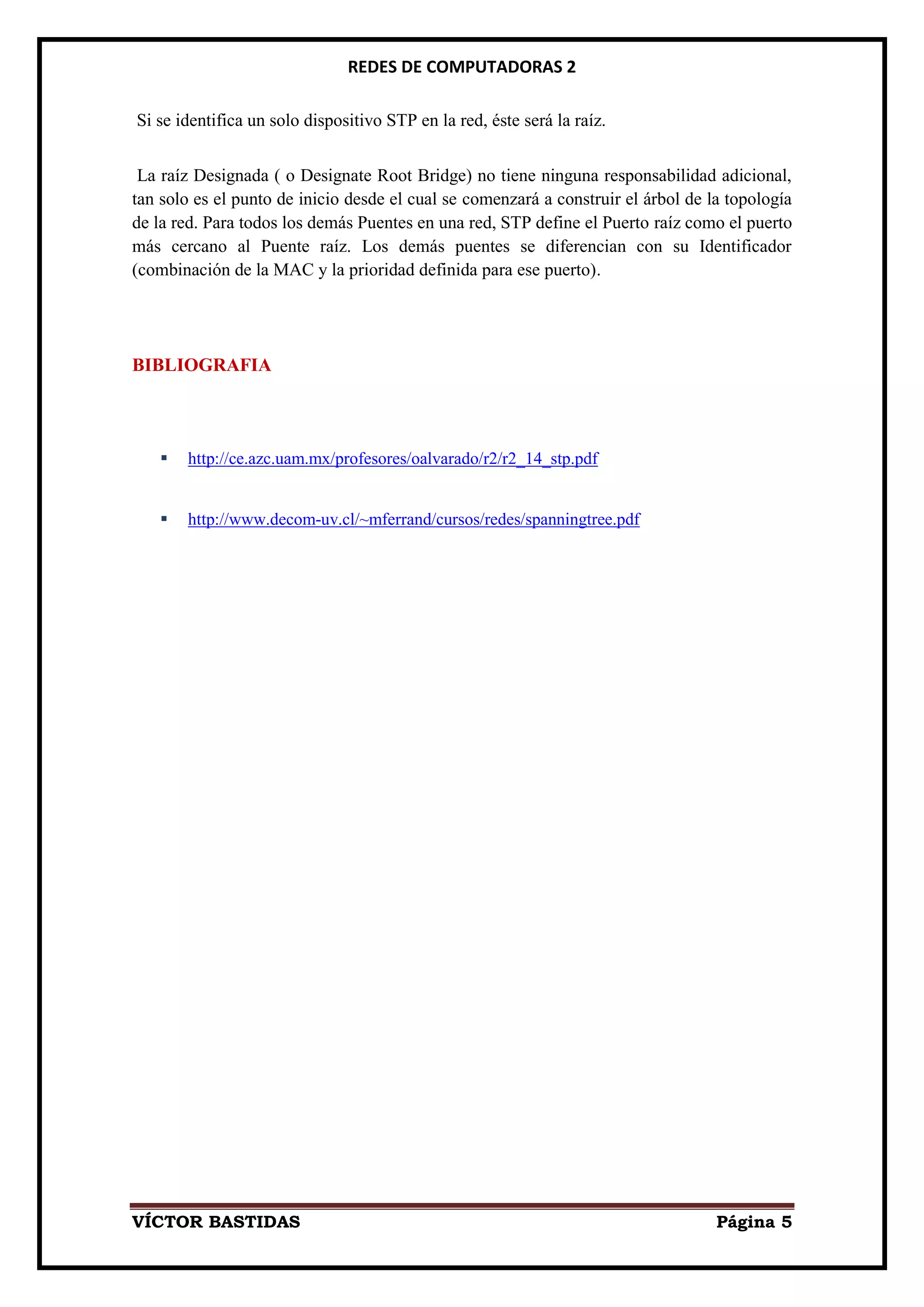 REDES DE COMPUTADORAS 2

Si se identifica un solo dispositivo STP en la red, éste será la raíz.


 La raíz Designada ( o Designate Root Bridge) no tiene ninguna responsabilidad adicional,
tan solo es el punto de inicio desde el cual se comenzará a construir el árbol de la topología
de la red. Para todos los demás Puentes en una red, STP define el Puerto raíz como el puerto
más cercano al Puente raíz. Los demás puentes se diferencian con su Identificador
(combinación de la MAC y la prioridad definida para ese puerto).




BIBLIOGRAFIA



      http://ce.azc.uam.mx/profesores/oalvarado/r2/r2_14_stp.pdf


      http://www.decom-uv.cl/~mferrand/cursos/redes/spanningtree.pdf




VÍCTOR BASTIDAS                                                                    Página 5
 
