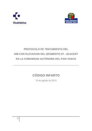 PROTOCOLO SCACEST RED BIHOTZEZ 2015
1
PROTOCOLO DE TRATAMIENTO DEL
IAM CON ELEVACION DEL SEGMENTO ST - SCACEST
EN LA COMUNIDAD AUTÓNOMA DEL PAIS VASCO
CÓDIGO INFARTO
10 de agosto de 2015
 