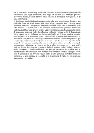 Por lo tanto, saber manipular y embalar las diferentes evidencias encontradas en el sitio
del suceso u otro lugar relacionado, para luego ser enviadas al Laboratorio para sus
respectivos análisis, del cual depende en su totalidad el éxito de la investigación, es de
suma importancia.
El funcionario que inicia la cadena de custodia debe tener conocimiento de qué es una
evidencia física, de igual forma debe saber cómo manipular esa evidencia, como
colectarla, embalarla, transportarla en forma adecuada, y que tipo de experticias se le
debe practicar. La elaboración de las presentes recomendaciones generales tiene como
finalidad, establecer una serie de normas y procedimientos adecuados, que proporcionen
al funcionarlo una guía. Sobre la colección, embalaje y preservación de la evidencia
física, ya que no hay dudas de que las probabilidades de éxito en una investigación
serán mayores, si el funcionario posee conocimientos generales sobre la naturaleza de
las mismas. Esto permitirá, al investigador criminal tener una idea de la importancia que
tiene(n) la(s) evidencia(s) física(s) como elemento de prueba en la investigación. Por lo
tanto, el éxito de toda investigación para el esclarecimiento de un hecho investigado
presuntamente delictuoso, se soporta en las pruebas oportunas, por lo cual quién
participa de una investigación criminal o judicial, colecta, recibe, embala, preserva,
envía, transporta, o analiza evidencias que puedan convertirse en pruebas para el
esclarecimiento de lo sucedido, debe proteger esos elementos desde su hallazgo o recibo
hasta la culminación del proceso y cuyo fin no es otro que el de custodiar el material
probatorio, de esta manera, se convierte en el responsable de velar por su integridad,
preservación y seguridad.
 