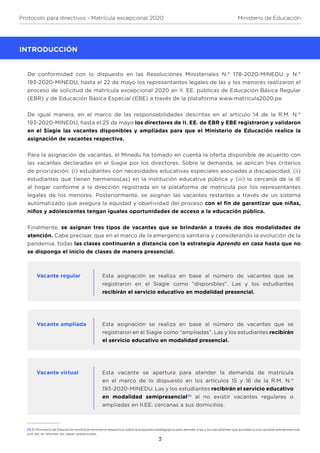 3
Protocolo para directivos - Matrícula excepcional 2020 Ministerio de Educación
INTRODUCCIÓN
De conformidad con lo dispuesto en las Resoluciones Ministeriales N.° 178-2020-MINEDU y N.°
193-2020-MINEDU, hasta el 22 de mayo los representantes legales de las y los menores realizaron el
proceso de solicitud de matrícula excepcional 2020 en II. EE. públicas de Educación Básica Regular
(EBR) y de Educación Básica Especial (EBE) a través de la plataforma www.matricula2020.pe.
De igual manera, en el marco de las responsabilidades descritas en el artículo 14 de la R.M. N.°
193-2020-MINEDU, hasta el 25 de mayo los directores de II. EE. de EBR y EBE registraron y validaron
en el Siagie las vacantes disponibles y ampliadas para que el Ministerio de Educación realice la
asignación de vacantes respectiva.
Para la asignación de vacantes, el Minedu ha tomado en cuenta la oferta disponible de acuerdo con
las vacantes declaradas en el Siagie por los directores. Sobre la demanda, se aplican tres criterios
de priorización: (i) estudiantes con necesidades educativas especiales asociadas a discapacidad, (ii)
estudiantes que tienen hermanos(as) en la institución educativa pública y (iii) la cercanía de la IE
al hogar conforme a la dirección registrada en la plataforma de matrícula por los representantes
legales de los menores. Posteriormente, se asignan las vacantes restantes a través de un sistema
automatizado que asegura la equidad y objetividad del proceso con el fin de garantizar que niñas,
niños y adolescentes tengan iguales oportunidades de acceso a la educación pública.
Finalmente, se asignan tres tipos de vacantes que se brindarán a través de dos modalidades de
atención. Cabe precisar, que en el marco de la emergencia sanitaria y considerando la evolución de la
pandemia, todas las clases continuarán a distancia con la estrategia Aprendo en casa hasta que no
se disponga el inicio de clases de manera presencial.
Vacante regular
Vacante ampliada
Vacante virtual
Esta asignación se realiza en base al número de vacantes que se
registraron en el Siagie como “disponibles”. Las y los estudiantes
recibirán el servicio educativo en modalidad presencial.
Esta asignación se realiza en base al número de vacantes que se
registraron en el Siagie como “ampliadas”. Las y los estudiantes recibirán
el servicio educativo en modalidad presencial.
Esta vacante se apertura para atender la demanda de matrícula
en el marco de lo dispuesto en los artículos 15 y 16 de la R.M. N.°
193-2020-MINEDU. Las y los estudiantes recibirán el servicio educativo
en modalidad semipresencial(1)
al no existir vacantes regulares o
ampliadas en II.EE. cercanas a sus domicilios.
(1) El Ministerio de Educación emitirá la normativa respectiva sobre la propuesta pedagógica para atender a las y los estudiantes que accedan a una vacante semipresencial,
una vez se retomen las clases presenciales.
 