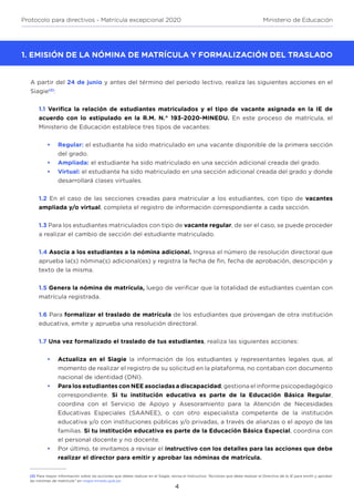 4
Protocolo para directivos - Matrícula excepcional 2020 Ministerio de Educación
1. EMISIÓN DE LA NÓMINA DE MATRÍCULA Y FORMALIZACIÓN DEL TRASLADO
A partir del 24 de junio y antes del término del periodo lectivo, realiza las siguientes acciones en el
Siagie(2)
:
1.1 Verifica la relación de estudiantes matriculados y el tipo de vacante asignada en la IE de
acuerdo con lo estipulado en la R.M. N.° 193-2020-MINEDU. En este proceso de matrícula, el
Ministerio de Educación establece tres tipos de vacantes:
•	 Regular: el estudiante ha sido matriculado en una vacante disponible de la primera sección
del grado.
•	 Ampliada: el estudiante ha sido matriculado en una sección adicional creada del grado.
•	 Virtual: el estudiante ha sido matriculado en una sección adicional creada del grado y donde
desarrollará clases virtuales.
1.2 En el caso de las secciones creadas para matricular a los estudiantes, con tipo de vacantes
ampliada y/o virtual, completa el registro de información correspondiente a cada sección.
1.3 Para los estudiantes matriculados con tipo de vacante regular, de ser el caso, se puede proceder
a realizar el cambio de sección del estudiante matriculado.
1.4 Asocia a los estudiantes a la nómina adicional. Ingresa el número de resolución directoral que
aprueba la(s) nómina(s) adicional(es) y registra la fecha de fin, fecha de aprobación, descripción y
texto de la misma.
1.5 Genera la nómina de matrícula, luego de verificar que la totalidad de estudiantes cuentan con
matrícula registrada.
1.6 Para formalizar el traslado de matrícula de los estudiantes que provengan de otra institución
educativa, emite y aprueba una resolución directoral.
1.7 Una vez formalizado el traslado de tus estudiantes, realiza las siguientes acciones:
•	 Actualiza en el Siagie la información de los estudiantes y representantes legales que, al
momento de realizar el registro de su solicitud en la plataforma, no contaban con documento
nacional de identidad (DNI).
•	 Para los estudiantes con NEE asociadas a discapacidad, gestiona el informe psicopedagógico
correspondiente. Si tu institución educativa es parte de la Educación Básica Regular,
coordina con el Servicio de Apoyo y Asesoramiento para la Atención de Necesidades
Educativas Especiales (SAANEE), o con otro especialista competente de la institución
educativa y/o con instituciones públicas y/o privadas, a través de alianzas o el apoyo de las
familias. Si tu institución educativa es parte de la Educación Básica Especial, coordina con
el personal docente y no docente.
•	 Por último, te invitamos a revisar el instructivo con los detalles para las acciones que debe
realizar el director para emitir y aprobar las nóminas de matrícula.
2. MODALIDADES DE ATENCIÓ(2) Para mayor información sobre las acciones que debes realizar en el Siagie, revisa el Instructivo “Acciones que debe realizar el Directivo de la IE para emitir y aprobar
las nónimas de matrícula” en siagie.minedu.gob.pe
 
