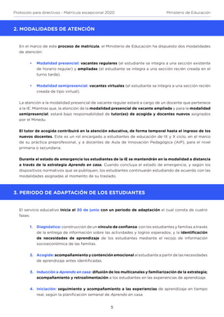 5
Protocolo para directivos - Matrícula excepcional 2020 Ministerio de Educación
2. MODALIDADES DE ATENCIÓN
En el marco de este proceso de matrícula, el Ministerio de Educación ha dispuesto dos modalidades
de atención:
•	 Modalidad presencial: vacantes regulares (el estudiante se integra a una sección existente
de horario regular) y ampliadas (el estudiante se integra a una sección recién creada en el
turno tarde).
•	 Modalidad semipresencial: vacantes virtuales (el estudiante se integra a una sección recién
creada de tipo virtual).
La atención a la modalidad presencial de vacante regular estará a cargo de un docente que pertenece
a la IE. Mientras que, la atención de la modalidad presencial de vacante ampliada y para la modalidad
semipresencial, estará bajo responsabilidad de tutor(es) de acogida y docentes nuevos asignados
por el Minedu.
El tutor de acogida contribuirá en la atención educativa, de forma temporal hasta el ingreso de los
nuevos docentes. Este es un rol encargado a estudiantes de educación de IX y X ciclo, en el marco
de su práctica preprofesional, y a docentes de Aula de Innovación Pedagógica (AIP), para el nivel
primaria o secundaria.
Durante el estado de emergencia los estudiantes de la IE se mantendrán en la modalidad a distancia
a través de la estrategia Aprendo en casa. Cuando concluya el estado de emergencia, y según los
dispositivos normativos que se publiquen, los estudiantes continuarán estudiando de acuerdo con las
modalidades asignadas al momento de su traslado.
3. PERIODO DE ADAPTACIÓN DE LOS ESTUDIANTES
El servicio educativo inicia el 30 de junio con un periodo de adaptación el cual consta de cuatro
fases:
1.	 Diagnóstico: construcción de un vínculo de confianza con los estudiantes y familias a través
de la entrega de información sobre las actividades y logros esperados; y la identificación
de necesidades de aprendizaje de los estudiantes mediante el recojo de información
socioeconómica de las familias.
2.	 Acogida: acompañamiento y contención emocional al estudiante a partir de las necesidades
de aprendizaje antes identificadas.
3.	 Inducción a Aprendo en casa: difusión de los multicanales y familiarización de la estrategia;
acompañamiento y retroalimentación a los estudiantes en las experiencias de aprendizaje.
4.	 Iniciación: seguimiento y acompañamiento a las experiencias de aprendizaje en tiempo
real, según la planificación semanal de Aprendo en casa.
 