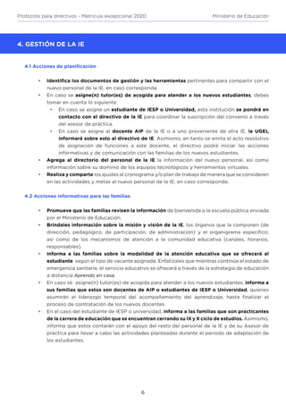 6
Protocolo para directivos - Matrícula excepcional 2020 Ministerio de Educación
4.1 Acciones de planificación
GESTIÓN DE LA IE
•	 Identifica los documentos de gestión y las herramientas pertinentes para compartir con el
nuevo personal de la IE, en caso corresponda.
•	 En caso se asigne(n) tutor(es) de acogida para atender a los nuevos estudiantes, debes
tomar en cuenta lo siguiente:
•	 En caso se asigne un estudiante de IESP o Universidad, esta institución se pondrá en
contacto con el directivo de la IE para coordinar la suscripción del convenio a través
del asesor de práctica.
•	 En caso se asigne al docente AIP de la IE o a uno proveniente de otra IE, la UGEL
informará sobre esto al directivo de IE. Asimismo, en tanto se emita el acto resolutivo
de asignación de funciones a este docente, el directivo podrá iniciar las acciones
informativas y de comunicación con las familias de los nuevos estudiantes.
•	 Agrega al directorio del personal de la IE la información del nuevo personal, así como
información sobre su dominio de los equipos tecnológicos y herramientas virtuales.
•	 Realiza y comparte los ajustes al cronograma y/o plan de trabajo de manera que se consideren
en las actividades y metas al nuevo personal de la IE, en caso corresponda.
4.2 Acciones informativas para las familias
•	 Promueve que las familias revisen la información de bienvenida a la escuela pública enviada
por el Ministerio de Educación.
•	 Bríndales información sobre la misión y visión de la IE, los órganos que la componen (de
dirección, pedagógico, de participación, de administración) y el organigrama específico;
así como de los mecanismos de atención a la comunidad educativa (canales, horarios,
responsables).
•	 Informa a las familias sobre la modalidad de la atención educativa que se ofrecerá al
estudiante según el tipo de vacante asignada. Enfatízales que mientras continúe el estado de
emergencia sanitaria, el servicio educativo se ofrecerá a través de la estrategia de educación
a distancia Aprendo en casa.
•	 En caso se asigne(n) tutor(es) de acogida para atender a los nuevos estudiantes, informa a
sus familias que estos son docentes de AIP o estudiantes de IESP o Universidad, quienes
asumirán el liderazgo temporal del acompañamiento del aprendizaje, hasta finalizar el
proceso de contratación de los nuevos docentes.
•	 En el caso del estudiante de IESP o universidad, informa a las familias que son practicantes
de la carrera de educación que se encuentran cerrando su IX y X ciclo de estudios. Asimismo,
informa que estos contarán con el apoyo del resto del personal de la IE y de su Asesor de
práctica para llevar a cabo las actividades planteadas durante el periodo de adaptación de
los estudiantes.
4. GESTIÓN DE LA IE
 
