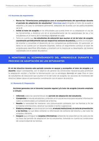 7
Protocolo para directivos - Matrícula excepcional 2020 Ministerio de Educación
estudiantes en el marco de la estrategia Aprendo en casa.
•	 Toma en cuenta que los estudiantes de educación que asumen el rol de tutor de acogida
coordinarán periódicamente con sus respectivos asesores de práctica, quienes se encargan
de orientar y consolidar el desarrollo de sus competencias profesionales. En particular, en
tanto no se cuente con un docente asignado, realiza un seguimiento continuo al tutor de
acogida para identificar dificultades y orientarlo en la mejora de su desempeño, de manera
coordinada con el asesor de práctica.
5. MONITOREO AL ACOMPAÑAMIENTO DEL APRENDIZAJE DURANTE EL
PROCESO DE ADAPTACIÓN DE LOS ESTUDIANTES
El rol del directivo durante este periodo consiste en apoyar y acompañar al tutor de acogida y al
docente, según corresponda, con el objetivo de generar las condiciones necesarias para promover
la adaptación escolar y facilitar la familiarización con la estrategia Aprendo en casa. Para el caso
de estudiantes de educación que asumen el rol del tutor de acogida, las acciones de monitoreo del
directivo deben darse en permanente coordinación con el asesor de práctica.
5.1 Momento 0: Preparación
Acciones generales con el docente (vacante regular) y/o tutor de acogida (vacante ampliada
o virtual):
•	 Infórmale sobre las características del periodo de adaptación del estudiante.
•	 Compártele la lista de estudiantes y oriéntalo en el uso de recursos para recopilar información
sobre la conectividad y el contexto de la familia.
•	 Resalta la necesidad de mantener una comunicación constante con las familias a fin de
brindarles orientaciones, absolver sus dudas o recibir sugerencias.
•	 Elabora y entrega, en coordinación con este, el saludo institucional y la carta de presentación
a las familias, la cual debe contener la información de contacto del director y del tutor de
acogida o docente.
•	 Asegura que entregue las carpetas informativas señalando las expectativas de cada una de
las fases del periodo de adaptación de los estudiantes, tomando en cuenta las condiciones
de conectividad de las familias.
4.3 Acciones de seguimiento
•	 Revisa las “Orientaciones pedagógicas para el acompañamiento del aprendizaje durante
el periodo de adaptación de estudiantes” (descarga aquí) dirigidas al tutor de acogida o
docente y, en caso lo consideres pertinente, adáptalas de acuerdo con las particularidades
de la IE.
•	 Asiste al tutor de acogida en las dificultades que pueda tener en su adaptación al uso de
las herramientas a distancia y/o en el acompañamiento de los aprendizajes de las y los
 