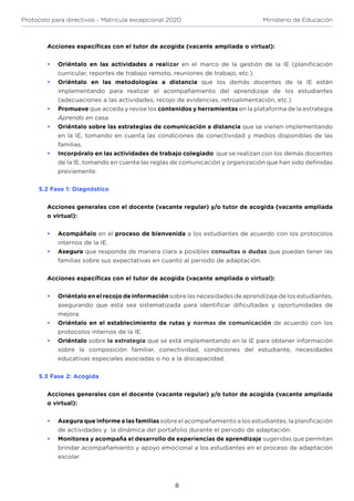 8
Protocolo para directivos - Matrícula excepcional 2020 Ministerio de Educación
Acciones específicas con el tutor de acogida (vacante ampliada o virtual):
•	 Oriéntalo en las actividades a realizar en el marco de la gestión de la IE (planificación
curricular, reportes de trabajo remoto, reuniones de trabajo, etc.).
•	 Oriéntalo en las metodologías a distancia que los demás docentes de la IE están
implementando para realizar el acompañamiento del aprendizaje de los estudiantes
(adecuaciones a las actividades, recojo de evidencias, retroalimentación, etc.)
•	 Promueve que acceda y revise los contenidos y herramientas en la plataforma de la estrategia
Aprendo en casa.
•	 Oriéntalo sobre las estrategias de comunicación a distancia que se vienen implementando
en la IE, tomando en cuenta las condiciones de conectividad y medios disponibles de las
familias.
•	 Incorpóralo en las actividades de trabajo colegiado que se realizan con los demás docentes
de la IE, tomando en cuenta las reglas de comunicación y organización que han sido definidas
previamente.
5.2 Fase 1: Diagnóstico
Acciones generales con el docente (vacante regular) y/o tutor de acogida (vacante ampliada
o virtual):
•	 Acompáñalo en el proceso de bienvenida a los estudiantes de acuerdo con los protocolos
internos de la IE.
•	 Asegura que responda de manera clara a posibles consultas o dudas que puedan tener las
familias sobre sus expectativas en cuanto al periodo de adaptación.
Acciones específicas con el tutor de acogida (vacante ampliada o virtual):
•	 Oriéntalo en el recojo de información sobre las necesidades de aprendizaje de los estudiantes,
asegurando que esta sea sistematizada para identificar dificultades y oportunidades de
mejora.
•	 Oriéntalo en el establecimiento de rutas y normas de comunicación de acuerdo con los
protocolos internos de la IE.
•	 Oriéntalo sobre la estrategia que se está implementando en la IE para obtener información
sobre la composición familiar, conectividad, condiciones del estudiante, necesidades
educativas especiales asociadas o no a la discapacidad.
5.3 Fase 2: Acogida
Acciones generales con el docente (vacante regular) y/o tutor de acogida (vacante ampliada
o virtual):
•	 Asegura que informe a las familias sobre el acompañamiento a los estudiantes, la planificación
de actividades y la dinámica del portafolio durante el periodo de adaptación.
•	 Monitorea y acompaña el desarrollo de experiencias de aprendizaje sugeridas que permitan
brindar acompañamiento y apoyo emocional a los estudiantes en el proceso de adaptación
escolar.
 