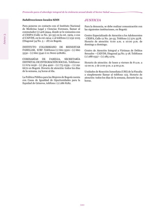 Protocolo para el abordaje integral de la violencia sexual desde el Sector Salud
100
Subdirecciones locales SDIS
Para ponerse en contacto con el Instituto Nacional
de Medicina Legal y Ciencias Forenses, llamar al
conmutador (1) 406 9944, donde se le comunica con
el CESPA (Calle 12 No. 30-35) en la ext. 1909, o con
el CAIVDS, en la ext.1904; o al teléfono (1) 232 2105
(Diagonal 34 No. 5 – 18) en Bogotá.
INSTITUTO COLOMBIANO DE BIENESTAR
FAMILIAR, ICBF. Teléfonos (1) 660 5520 - (1) 660
5530 - (1) 660 5540 ó 01 8000 918080.
COMISARÍAS DE FAMILIA, SECRETARÍA
DISTRITAL DE INTEGRACIÓN SOCIAL. Teléfonos:
(1) 679 0056 - (1) 364 4920 - (1) 775 0339 – (1) 291
6670 en Bogotá. Horario de atención: todos los días
de la semana, 24 horas al día.
La Política Pública para las Mujeres de Bogotá cuenta
con Casas de Igualdad de Oportunidades para la
Equidad de Géneros, teléfono: (1) 286 8182.
Anexo3
JUSTICIA
Para la denuncia, se debe realizar comunicación con
las siguientes instituciones, en Bogotá:
Centro Especializado de Atención a los Adolescentes
- CESPA, Calle 12 No. 30-35. Teléfono (1) 370 3578.
Horario de atención: 6:00 a.m. a 10:00 p.m. de
domingo a domingo.
Centro de Atención Integral a Víctimas de Delitos
Sexuales – CAIVDS, Diagonal 34 No. 5-18. Teléfonos
(1) 288 0557 - (1) 285 1279.
Horario de atención: de lunes a viernes de 8 a.m. a
12:00 m. y de 2:00 p.m. a 4:00 p.m.
Unidades de Reacción Inmediata (URI) de la Fiscalía
o simplemente llamar al teléfono 123. Horario de
atención: todos los días de la semana, durante las 24
horas.
 