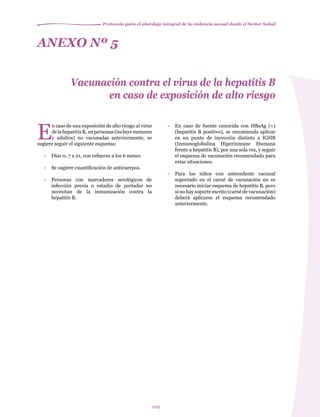 Protocolo para el abordaje integral de la violencia sexual desde el Sector Salud
109
E
n caso de una exposición de alto riesgo al virus
delahepatitisB, enpersonas(incluyemenores
y adultos) no vacunadas anteriormente, se
sugiere seguir el siguiente esquema:
-	 Días 0, 7 a 21, con refuerzo a los 6 meses.
-	 Se sugiere cuantificación de anticuerpos.
-	 Personas con marcadores serológicos de
infección previa o estadio de portador no
necesitan de la inmunización contra la
hepatitis B.
ANEXO Nº 5
Vacunación contra el virus de la hepatitis B
en caso de exposición de alto riesgo
-	 En caso de fuente conocida con HBsAg (+)
(hepatitis B positivo), se recomienda aplicar
en un punto de inyección distinto a IGHB
(Inmunoglobulina Hiperinmune Humana
frente a hepatitis B), por una sola vez, y seguir
el esquema de vacunación recomendado para
estas situaciones.
-	 Para los niños con antecedente vacunal
soportado en el carné de vacunación no es
necesario iniciar esquema de hepatitis B, pero
si no hay soporte escrito (carné de vacunación)
deberá aplicarse el esquema recomendado
anteriormente.
 