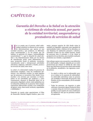 Protocolo para el abordaje integral de la violencia sexual desde el Sector Salud
23
CAPÍTULO 2
Garantía del Derecho a la Salud en la atención
a víctimas de violencia sexual, por parte
de la entidad territorial, aseguradores y
prestadores de servicios de salud
24 Breilh, J., “La salud-enfermedad como hecho social”, en: Deterioro de la vida en Ecuador. Quito, Ecuador, 1989.
25 Plan Distrital de Salud, 2008.
26 Bogotá Positiva: por el derecho a la ciudad y a vivir mejor. http://www.bogota.gov.co/portel/libreria/php/decide.php. Visitado 11 de
enero de 2008
27 Tomado de Política Distrital de Salud Mental, 2008.
H
oy se acepta que el proceso salud enfer-
medad constituye la síntesis de un conjunto
de determinaciones que operan en una
sociedad concreta y que producen, en diferentes
zonas socioespaciales y en los grupos que las
habitan, la aparición de riesgos y potencialidades
características”,24
y que la situación de salud obe-
dece a las determinaciones dadas por las formas
de reproducción social, como alimentación, re-
poso, protección frente al ambiente, recreación,
comunicación social e interpersonal, actividades
educativas, religiosas, culturales y rituales, acceso a
los servicios de salud, entre otras.
La salud y la enfermedad resultan de procesos de
interacción complejos, como las condiciones his-
tóricas y las relaciones sociales. La salud significa
que las personas se encuentren bien donde viven,
accedan a los servicios que necesitan, se desem-
peñen en las actividades que prefieran y, como
consecuencia, alcancen el desarrollo pleno de su
autonomía y dignidad; es decir, estén satisfechas con
la realización cotidiana de su proyecto vital y tengan
expresiones diferenciales acordes a las condiciones
de género, etnia, clase social, territorio, capacidades
y habilidades.25
Teniendo en cuenta estas apreciaciones, el Plan
de Desarrollo Distrital Bogotá Positiva: para vivir
mejor, propone espacios de vida donde reúne la
equidad con dignidad, expresada como igualdad de
oportunidades reales y disfrute de los derechos, en
una dinámica de realización personal y colectiva;
orientada al logro de una ciudad humana, donde
las personas sean el principio y el fin, desde la
perspectiva de sus derechos, pero también exaltando
al máximo sus virtudes y capacidades.26
Este enfoque supone una concepción y una definición
de la salud amplia e integral, optando por un modo
promocional que incluye la calidad de vida como
factor que determina los procesos salud-enfermedad
en la población, atendiendo a las siguientes consi-
deraciones:
	
• 	 La salud se afecta con la enfermedad, pero
no se reduce en la ausencia de enfermedad.
La salud debe entenderse como un proceso
que posibilita el desarrollo del proyecto vital
humano, de las comunidades y de la sociedad
en general.27
• 	 Todas las personas, sin importar si están
enfermas o presentan alguna limitación física
o mental, tratan de vivir de la mejor manera
posible, lo cual requiere de unas condiciones
de calidad de vida que les permitan realizar
tal aspiración.
Autores:ÁlvaroGirónCepeda,MaríaCristinaArboledaAngulo,
AdalgizaReyes,LuzHelenaRúaMartínez.
 
