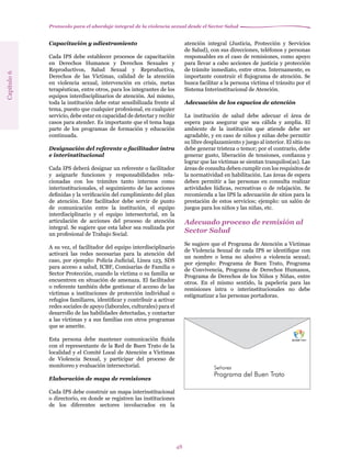 Protocolo para el abordaje integral de la violencia sexual desde el Sector Salud
48
Capacitación y adiestramiento
Cada IPS debe establecer procesos de capacitación
en Derechos Humanos y Derechos Sexuales y
Reproductivos, Salud Sexual y Reproductiva,
Derechos de las Víctimas, calidad de la atención
en violencia sexual, intervención en crisis, metas
terapéuticas, entre otros, para los integrantes de los
equipos interdisciplinarios de atención. Así mismo,
toda la institución debe estar sensibilizada frente al
tema, puesto que cualquier profesional, en cualquier
servicio, debe estar en capacidad de detectar y recibir
casos para atender. Es importante que el tema haga
parte de los programas de formación y educación
continuada.
Designación del referente o facilitador intra
e interinstitucional
Cada IPS deberá designar un referente o facilitador
y asignarle funciones y responsabilidades rela-
cionadas con los trámites tanto internos como
interinstitucionales, el seguimiento de las acciones
definidas y la verificación del cumplimiento del plan
de atención. Este facilitador debe servir de punto
de comunicación entre la institución, el equipo
interdisciplinario y el equipo intersectorial, en la
articulación de acciones del proceso de atención
integral. Se sugiere que esta labor sea realizada por
un profesional de Trabajo Social.
A su vez, el facilitador del equipo interdisciplinario
activará las redes necesarias para la atención del
caso, por ejemplo: Policía Judicial, Línea 123, SDS
para acceso a salud, ICBF, Comisarías de Familia o
Sector Protección, cuando la víctima o su familia se
encuentren en situación de amenaza. El facilitador
o referente también debe gestionar el acceso de las
víctimas a instituciones de protección individual o
refugios familiares, identificar y contribuir a activar
redes sociales de apoyo (laborales, culturales) para el
desarrollo de las habilidades detectadas, y contactar
a las víctimas y a sus familias con otros programas
que se amerite.
Esta persona debe mantener comunicación fluida
con el representante de la Red de Buen Trato de la
localidad y el Comité Local de Atención a Víctimas
de Violencia Sexual, y participar del proceso de
monitoreo y evaluación intersectorial.
Elaboración de mapa de remisiones
Cada IPS debe construir un mapa interinstitucional
o directorio, en donde se registren las instituciones
de los diferentes sectores involucrados en la
atención integral (Justicia, Protección y Servicios
de Salud), con sus direcciones, teléfonos y personas
responsables en el caso de remisiones, como apoyo
para llevar a cabo acciones de justicia y protección
de trámite inmediato, entre otros. Internamente, es
importante construir el flujograma de atención. Se
busca facilitar a la persona víctima el tránsito por el
Sistema Interinstitucional de Atención.
Adecuación de los espacios de atención
La institución de salud debe adecuar el área de
espera para asegurar que sea cálida y amplia. El
ambiente de la institución que atiende debe ser
agradable, y en caso de niños y niñas debe permitir
su libre desplazamiento y juego al interior. El sitio no
debe generar tristeza o temor; por el contrario, debe
generar gusto, liberación de tensiones, confianza y
lograr que las víctimas se sientan tranquilos(as). Las
áreas de consulta deben cumplir con los requisitos de
la normatividad en habilitación. Las áreas de espera
deben permitir a las personas en consulta realizar
actividades lúdicas, recreativas o de relajación. Se
recomienda a las IPS la adecuación de sitios para la
prestación de estos servicios; ejemplo: un salón de
juegos para los niños y las niñas, etc.
Adecuado proceso de remisión al
Sector Salud
Se sugiere que el Programa de Atención a Víctimas
de Violencia Sexual de cada IPS se identifique con
un nombre o lema no alusivo a violencia sexual;
por ejemplo: Programa de Buen Trato, Programa
de Convivencia, Programa de Derechos Humanos,
Programa de Derechos de los Niños y Niñas, entre
otros. En el mismo sentido, la papelería para las
remisiones intra o interinstitucionales no debe
estigmatizar a las personas portadoras.
Capítulo6
Señores
Programa del Buen Trato
 