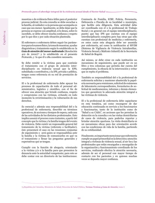 Protocolo para el abordaje integral de la violencia sexual desde el Sector Salud
92
muestras o de evidencia física útiles para el posterior
proceso judicial. En esta consulta se debe escuchar a
la familia, al cuidador o a la persona que acompaña en
caso que sea menor. Igualmente, se debe dejar que la
persona se exprese con amplitud, si lo desea, sobre lo
sucedido, se debe ofrecer mucha confianza y respeto
por lo que dice y por cada situación planteada.
El enfermero o enfermera deben seguir los paráme-
trosparaelexamenfísico,latomademuestras,ayudas
diagnósticas y tratamiento según lo establecido en la
Guía de atención del menor maltratado (Resolución
412 de 2000)74
y lo establecido en el presente
Protocolo, y lo que él o ella considere necesario.
Se debe remitir a la víctima para que continúe
el tratamiento con el grupo de atención inter-
disciplinario en violencia sexual que la EPS,
subsidiada o contributiva, y la IPS, privada o pública,
tengan como referencia en su red de prestación de
servicios.
El o la profesional de enfermería debe apoyar los
procesos de capacitación de todo el personal ad-
ministrativo, logístico y científico, con el fin de
ofrecer una atención que brinde confianza, respeto
y compromiso con las víctimas, evitando en todo
momento la revictimización y la vulneración de sus
derechos.
Es esencial y además una responsabilidad del o la
profesional de enfermería, describir en términos
operativos, de acciones y tiempos de espera, cada una
de las actividades de los distintos profesionales. Esto
implica asumir el proceso como tratantes, a partir del
concepto que la víctima y la familia tengan del evento
de violencia. Debe existir un responsable general del
tratamiento de la víctima (referente o facilitador),
éste presentará el caso en las reuniones conjuntas
de seguimiento y será quien se responsabiliza ante
la familia y la víctima de comunicarles en qué va
el tratamiento y llenar las preguntas generales y
expectativas que se tengan.
Cumplir con la función de abogacía, orientando
a la víctima y/o a la familia para que presenten la
denuncia ante la autoridad competente; para esto se
debe contar con un directorio de las instituciones:
Comisaría de Familia, ICBF, Policía, Personería,
Defensoría o Fiscalía de su localidad o municipio,
que facilite esta diligencia. Esta actividad debe
ser coordinada con el o la profesional de Trabajo
Social y en general con el equipo interdisciplinario;
puesto que hay IPS que cuentan con el equipo
interdisciplinario completo pero hay otras que sólo
cuentan con profesional de medicina y enfermería,
en estos casos esta abogacía debe ser asumida
por enfermería, así como la notificación al SIVIM
(Sistema de Vigilancia de Violencia Intrafamiliar,
Violencia Sexual y Maltrato Infantil) de la Secretaría
de Salud de Bogotá.
Así mismo, se debe crear en cada institución un
mecanismo de seguimiento, que puede ser en un
libro a tres columnas que permita dar cuenta del
cumplimiento, la eficacia de la intervención y evitar
que se repita el problema.
También es responsabilidad del o la profesional de
enfermería solicitar y mantener abastecida la papel-
eríanecesariapararemisiones,solicituddeexámenes
de laboratorio correspondientes, formularios de so-
licitud de medicamentos, informes y demás elemen-
tos que garanticen la adecuada atención integral a
las víctimas de violencia.
El o la profesional de enfermería debe capacitarse
en esta temática, así como encargarse de dar
educación continuada en servicio a los funcionarios
y funcionarias, tanto de la institución como de
“Salud a su CASA”, en acciones que les permitan la
detección en la consulta o en las visitas domiciliarias
de casos de violencia, para poderlos reportar y
brindar atención oportuna. La visita domiciliaria es
un mecanismo eficaz para dar orientación acorde
con las condiciones de vida de la familia, partiendo
de su cotidianidad.
Finalmente,esimportantemencionarqueenfermería
cumpleunpapelprimordialenladetecciónyatención
integral a víctimas de violencia sexual, al ser los y las
profesionales que están encargados y encargadas de
la organización y funcionamiento coordinado de los
servicios, realizando efectiva la atención necesaria,
además de ser el personal con mayor tiempo de
contacto con los pacientes y en quienes muchas
veces se deposita mayor confianza.
74 República de Colombia, Ministerio de Salud, Dirección de Salud Pública, Normas Técnicas y Guías de Atención, tomo I.
Capítulo14
 