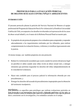 PROTOCOLO
PARA LA EVALUACIÓN PSICOLÓGICA PERICIAL
DE DELITOS SEXUALES
CONTRA NIÑOS, NIÑAS Y ADOLESCENTES

PROTOCOLO PARA LA EVALUACIÓN PERICIAL
DE DELITOS SEXUALES CONTRA NIÑ@S Y ADOLESCENTES
INTRODUCCIÓN
El presente protocolo plasma la petición del Servicio Nacional de Menores al equipo
profesional del Programa de Educación Para la No violencia de La Pontificia Universidad
Católica de Chile, en respuesta a los desafíos involucrados en la prosecución de los casos
de abuso sexual infantil y en el marco de la Reforma Procesal Penal en nuestro país.
•	 Es propósito de este protocolo preparar a los evaluadores para comprender y responder
adecuadamente a los requerimientos realizados por los tribunales, para realizar
competentemente la evaluación forense, e informar y/o testificar rigurosamente ante
la justicia.
Al mismo tiempo, son también propósitos de este protocolo:
•	 Reducir la victimización secundaria que ocurre cuando los actores del proceso legal
no perciben ni saben cuando un@ niñ@ revela un abuso sexual real, y entregar
elementos que permitan resguardar los derechos del niñ@ independientemente de
la veracidad de la denuncia.
•	 Hacer más confiable para el proceso judicial la información obtenida por este
procedimiento, y
•	 Proteger los derechos del acusado de procedimientos inapropiados para la obtención
del testimonio inculpatorio.
psicológicas. es específico para psicólogos que realizan evaluaciones periciales en
Este protocolo
Este protocolo es un instrumento para tanto no eselaborado conforme atipolex pericias
delitos sexuales contra la infancia, por la acción, generalizable a otro la de artis, es
decir, consistente con la investigación y los estándares actuales en el campo.

13

 