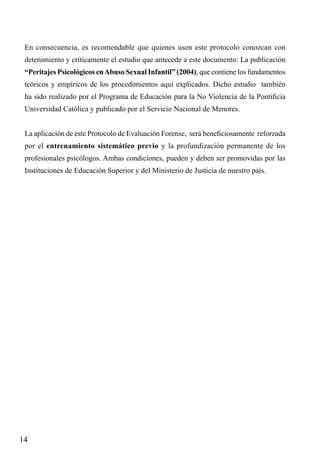 En consecuencia, es recomendable que quienes usen este protocolo conozcan con
detenimiento y críticamente el estudio que antecede a este documento: La publicación
“Peritajes Psicológicos en Abuso Sexual Infantil” (2004), que contiene los fundamentos
teóricos y empíricos de los procedimientos aquí explicados. Dicho estudio también
ha sido realizado por el Programa de Educación para la No Violencia de la Pontificia
Universidad Católica y publicado por el Servicio Nacional de Menores.
La aplicación de este Protocolo de Evaluación Forense, será beneficiosamente reforzada
por el entrenamiento sistemático previo y la profundización permanente de los
profesionales psicólogos. Ambas condiciones, pueden y deben ser promovidas por las
Instituciones de Educación Superior y del Ministerio de Justicia de nuestro país.

14

 