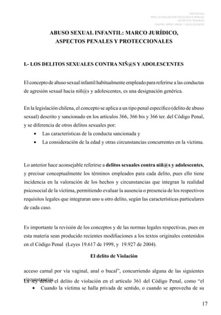 PROTOCOLO
PARA LA EVALUACIÓN PSICOLÓGICA PERICIAL
DE DELITOS SEXUALES
CONTRA NIÑOS, NIÑAS Y ADOLESCENTES

ABUSO SEXUAL INFANTIL: MARCO JURÍDICO,
ASPECTOS PENALES Y PROTECCIONALES

I.- LOS DELITOS SEXUALES CONTRA NIÑ@S Y ADOLESCENTES
El concepto de abuso sexual infantil habitualmente empleado para referirse a las conductas
de agresión sexual hacia niñ@s y adolescentes, es una designación genérica.
En la legislación chilena, el concepto se aplica a un tipo penal específico (delito de abuso
sexual) descrito y sancionado en los artículos 366, 366 bis y 366 ter. del Código Penal,
y se diferencia de otros delitos sexuales por:
•	 Las características de la conducta sancionada y
•	 La consideración de la edad y otras circunstancias concurrentes en la víctima.

Lo anterior hace aconsejable referirse a delitos sexuales contra niñ@s y adolescentes,
y precisar conceptualmente los términos empleados para cada delito, pues ello tiene
incidencia en la valoración de los hechos y circunstancias que integran la realidad
psicosocial de la víctima, permitiendo evaluar la ausencia o presencia de los respectivos
requisitos legales que integraran uno u otro delito, según las características particulares
de cada caso.
		
Es importante la revisión de los conceptos y de las normas legales respectivas, pues en
esta materia sean producido recientes modifiaciones a los textos originales contenidos
en el Código Penal (Leyes 19.617 de 1999, y 19.927 de 2004).
El delito de Violación
acceso carnal por vía vaginal, anal o bucal”, concurriendo alguna de las siguientes
circunstancias.el delito de violación en el artículo 361 del Código Penal, como “el
La ley define
•	 Cuando la víctima se halla privada de sentido, o cuando se aprovecha de su

17

 