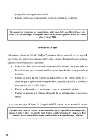 incapacidad para oponer resistencia.
•	 Cuando se abusa de la enajenación o trastorno mental de la víctima.

Aún cuando no concurran las circunstancias anteriores, la ley considera siempre violación el acceso carnal por vía vaginal, anal o bucal, con una persona menor de catorce
años. (artículo 362).

El delito de Estupro
Definido en el artículo 363 del Código Penal como el acceso carnal por vía vaginal,
anal o bucal con una persona mayor de catorce años y menor de dieciocho, concurriendo
alguna de las circunstancias siguientes:
•	 Cuando se abusa de la anomalía o perturbación mental, aún transitoria, de
la víctima, que por su menor entidad no sea constitutiva de enajenación o
trastorno.
•	 Cuando se abusa de una relación de dependencia de la víctima, como en los
casos en que el agresor está encargado de su custodia, educación o cuidado, o
tiene con ella una relación laboral.
•	 Cuando se abusa del grave desamparo en que se encuentra la víctima.
•	 Cuando se engaña a la víctima abusando de su inexperiencia o ignorancia
sexual.
La ley sanciona aquí el abuso de la superioridad del autor que se aprovecha de una
Fuera de estos casos, el “acceso carnal consentido” no será punible entre una persona
mayor de catorce años y un adulto. Para llegar a la determinación del estupro, se debe
examinar previamente si el hecho no es susceptible de ser considerado violación.

18

 