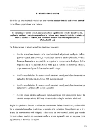 PROTOCOLO
PARA LA EVALUACIÓN PSICOLÓGICA PERICIAL
DE DELITOS SEXUALES
CONTRA NIÑOS, NIÑAS Y ADOLESCENTES

El delito de abuso sexual
El delito de abuso sexual consiste en una “acción sexual distinta del acceso carnal”
cometida en perjuicio de una víctima.

Se entiende por acción sexual, cualquier acto de significación sexual y de relevancia,
realizado mediante contacto corporal con la víctima, o que haya afectado los genitales, el
ano o la boca de la víctima, aún cuando no hubiere contacto corporal con ella.
(Artículo 366 ter)

Se distinguen en el abuso sexual las siguientes hipótesis:
•	 Acción sexual consistente en la introducción de objetos de cualquier índole,
por vía vaginal, anal o bucal, o se utilizaren animales en ello (Artículo 365 bis).
Para que la conducta sea punible, se requiere la concurrencia de alguno de los
requisitos de la violación (Artículo 361), que la víctima sea menor de 14 años,
o que concurra alguno de los requisitos del estupro.
•	 Acción sexual distinta del acceso carnal, cometida con alguna de las circunstancias
del delito de violación. (Artículo 366 inciso primero)
•	 Acción sexual distinta del acceso carnal, cometida con alguna de las circunstancias
del estupro. (Artículo 366 inciso segundo)
•	 Acción sexual distinta del acceso carnal, cometida con una persona menor de
catorce años (Artículo 366 bis). No se requiere ningún requisito adicional.
Según la experiencia forense, la utilización instrumental dada su invasividad y vulneración
de la integridad sexual de la víctima, se asimila a la violación. Sin embargo, en la ley,
el uso de instrumentos está relegado a los casos de abuso sexual, delito que cuando
concurren tales medios, se considera un abuso sexual agravado, con un rango de pena
equiparable al delito de violación.

19

 