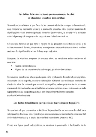 Los delitos de involucración de personas menores de edad
en situaciones sexuales o pornográficas
Se sanciona penalmente al que fuera de los casos de violación, estupro o abuso sexual,
para procurar su excitación sexual o la excitación sexual de otro, realizare acciones de
significación sexual ante una persona menor de catorce años, la hiciere ver o escuchar
material pornográfico o presenciar espectáculos del mismo carácter.
Se sanciona también al que para el mismo fin de procurar su excitación sexual o la
excitación sexual de otro, determinare a una persona menor de catorce años a realizar
acciones de significación sexual delante suyo o de otro.
Respecto de víctimas mayores de catorce años, se sancionan tales conductas si
concurre:
•	 Fuerza o intimidación o
•	 Alguna de las circunstancias del estupro. (Artículo 366 quáter)
Se sanciona penalmente al que participare en la producción de material pornográfico,
cualquiera sea su soporte, en cuya elaboración hubieren sido utilizados menores de
dieciocho años. Se entiende por material pornográfico toda representación de personas
menores de dieciocho años, en actividades sexuales explícitas, reales o simuladas, o toda
representación de sus partes genitales con fines primordialmente sexuales.
(Artículo 366 quinquies)
Los delitos de facilitación o promoción de la prostitución de menores
Se sanciona al que promoviere o facilitare la prostitución de menores de edad para
satisfacer los deseos de otro. Constituyen circunstancias que aumentan la penalidad del
delito la habitualidad y el abuso de autoridad o confianza. (Artículo 367)
Como una figura penal independiente se sanciona la promoción o facilitación de la

20

 