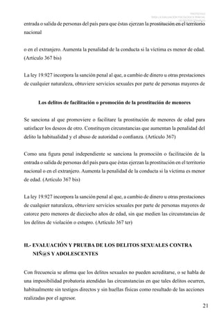PROTOCOLO
PARA LA EVALUACIÓN PSICOLÓGICA PERICIAL
DE DELITOS SEXUALES
CONTRA NIÑOS, NIÑAS Y ADOLESCENTES

entrada o salida de personas del país para que éstas ejerzan la prostitución en el territorio
nacional
o en el extranjero. Aumenta la penalidad de la conducta si la víctima es menor de edad.
(Artículo 367 bis)
La ley 19.927 incorpora la sanción penal al que, a cambio de dinero u otras prestaciones
de cualquier naturaleza, obtuviere servicios sexuales por parte de personas mayores de
Los delitos de facilitación o promoción de la prostitución de menores

Se sanciona al que promoviere o facilitare la prostitución de menores de edad para
satisfacer los deseos de otro. Constituyen circunstancias que aumentan la penalidad del
delito la habitualidad y el abuso de autoridad o confianza. (Artículo 367)
Como una figura penal independiente se sanciona la promoción o facilitación de la
entrada o salida de personas del país para que éstas ejerzan la prostitución en el territorio
nacional o en el extranjero. Aumenta la penalidad de la conducta si la víctima es menor
de edad. (Artículo 367 bis)
La ley 19.927 incorpora la sanción penal al que, a cambio de dinero u otras prestaciones
de cualquier naturaleza, obtuviere servicios sexuales por parte de personas mayores de
catorce pero menores de dieciocho años de edad, sin que medien las circunstancias de
los delitos de violación o estupro. (Artículo 367 ter)

II.- EVALUACIÓN Y PRUEBA DE LOS DELITOS SEXUALES CONTRA
NIÑ@S Y ADOLESCENTES
Con frecuencia se afirma que los delitos sexuales no pueden acreditarse, o se habla de
una imposibilidad probatoria atendidas las circunstancias en que tales delitos ocurren,
habitualmente sin testigos directos y sin huellas físicas como resultado de las acciones
realizadas por el agresor.

21

 
