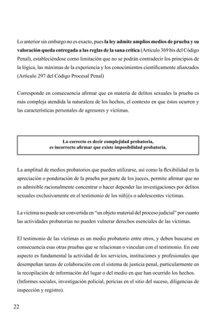 Lo anterior sin embargo no es exacto, pues la ley admite amplios medios de prueba y su
valoración queda entregada a las reglas de la sana crítica (Artículo 369 bis del Código
Penal), estableciéndose como limitación que no se podrán contradecir los principios de
la lógica, las máximas de la experiencia y los conocimientos científicamente afianzados
(Artículo 297 del Código Procesal Penal)
Corresponde en consecuencia afirmar que en materia de delitos sexuales la prueba es
más compleja atendida la naturaleza de los hechos, el contexto en que éstos ocurren y
las características personales de agresores y víctimas.

Lo correcto es decir complejidad probatoria,
es incorrecto afirmar que existe imposibilidad probatoria.

La amplitud de medios probatorios que pueden utilizarse, así como la flexibilidad en la
apreciación o ponderación de la prueba por parte de los jueces, permite afirmar que no
es admisible racionalmente concentrar o hacer depender las investigaciones por delitos
sexuales exclusivamente en el testimonio de los niñ@s o adolescentes víctimas.
La víctima no puede ser convertida en “un objeto material del proceso judicial” por cuanto
las actividades probatorias no pueden vulnerar derechos esenciales de las víctimas.
El testimonio de las víctimas es un medio probatorio entre otros, y deben buscarse en
consecuencia esas otras pruebas que se relacionan o vinculan con el testimonio. En este
aspecto es fundamental la actividad de los servicios, instituciones y profesionales que
desempeñan tareas de colaboración con el sistema de justicia penal, particularmente en
la recopilación de información del lugar o del medio en que han ocurrido los hechos.
(Informes sociales, investigación policial, pericias en el sitio del suceso, diligencias de
inspección y registro).

22

 