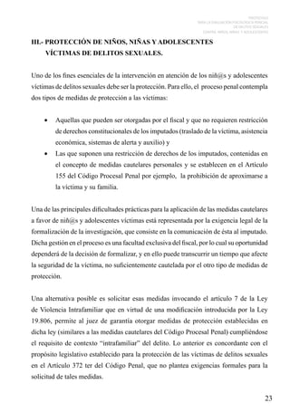 PROTOCOLO
PARA LA EVALUACIÓN PSICOLÓGICA PERICIAL
DE DELITOS SEXUALES
CONTRA NIÑOS, NIÑAS Y ADOLESCENTES

	

III.- PROTECCIÓN DE NIÑOS, NIÑAS Y ADOLESCENTES
VÍCTIMAS DE DELITOS SEXUALES.
Uno de los fines esenciales de la intervención en atención de los niñ@s y adolescentes
víctimas de delitos sexuales debe ser la protección. Para ello, el proceso penal contempla
dos tipos de medidas de protección a las víctimas:
•	 Aquellas que pueden ser otorgadas por el fiscal y que no requieren restricción
de derechos constitucionales de los imputados (traslado de la víctima, asistencia
económica, sistemas de alerta y auxilio) y
•	 Las que suponen una restricción de derechos de los imputados, contenidas en
el concepto de medidas cautelares personales y se establecen en el Artículo
155 del Código Procesal Penal por ejemplo, la prohibición de aproximarse a
la víctima y su familia.
		
Una de las principales dificultades prácticas para la aplicación de las medidas cautelares
a favor de niñ@s y adolescentes víctimas está representada por la exigencia legal de la
formalización de la investigación, que consiste en la comunicación de ésta al imputado.
Dicha gestión en el proceso es una facultad exclusiva del fiscal, por lo cual su oportunidad
dependerá de la decisión de formalizar, y en ello puede transcurrir un tiempo que afecte
la seguridad de la víctima, no suficientemente cautelada por el otro tipo de medidas de
protección.
Una alternativa posible es solicitar esas medidas invocando el artículo 7 de la Ley
de Violencia Intrafamiliar que en virtud de una modificación introducida por la Ley
19.806, permite al juez de garantía otorgar medidas de protección establecidas en
dicha ley (similares a las medidas cautelares del Código Procesal Penal) cumpliéndose
el requisito de contexto “intrafamiliar” del delito. Lo anterior es concordante con el
propósito legislativo establecido para la protección de las víctimas de delitos sexuales
en el Artículo 372 ter del Código Penal, que no plantea exigencias formales para la
solicitud de tales medidas.

23

 