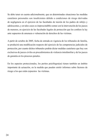 Se debe tener en cuenta adicionalmente, que en determinadas situaciones las medidas
cautelares personales son insuficientes debido a condiciones de riesgo derivadas
de negligencia en el ejercicio de las facultades de tuición de los padres de niñ@s y
adolescentes, y en tales casos es imprescindible contar con la intervención de los jueces
de menores, en ejercicio de las facultades legales de protección que les confiere la ley
ante supuestos de amenaza o vulneración de derechos de las víctimas.
A partir de octubre de 2005, fecha de entrada en vigencia de los tribunales de familia,
se producirá una modificación respecto del ejercicio de las competencias judiciales de
protección, por cuanto dichos tribunales podrán dictar medidas cautelares que hoy son
exclusivas de jueces civiles en procedimientos de violencia intrafamiliar y de los jueces
de garantía en los procesos penales.
En los aspectos proteccionales, los peritos psicólogos(as) tienen también un ámbito
importante de actuación, en la medida que pueden emitir informes sobre factores de
riesgo a los que están expuestos las víctimas.

24

 