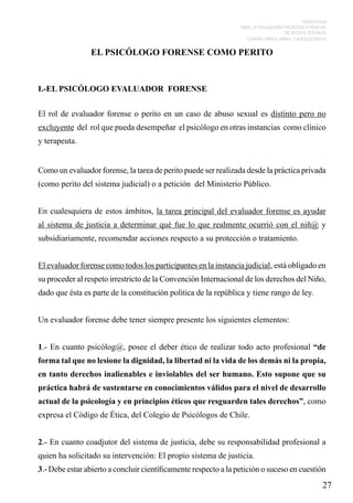 PROTOCOLO
PARA LA EVALUACIÓN PSICOLÓGICA PERICIAL
DE DELITOS SEXUALES
CONTRA NIÑOS, NIÑAS Y ADOLESCENTES

EL PSICÓLOGO FORENSE COMO PERITO

I.-EL PSICÓLOGO EVALUADOR FORENSE
El rol de evaluador forense o perito en un caso de abuso sexual es distinto pero no
excluyente del rol que pueda desempeñar el psicólogo en otras instancias como clínico
y terapeuta.
Como un evaluador forense, la tarea de perito puede ser realizada desde la práctica privada
(como perito del sistema judicial) o a petición del Ministerio Público.
En cualesquiera de estos ámbitos, la tarea principal del evaluador forense es ayudar
al sistema de justicia a determinar qué fue lo que realmente ocurrió con el niñ@ y
subsidiariamente, recomendar acciones respecto a su protección o tratamiento.
El evaluador forense como todos los participantes en la instancia judicial, está obligado en
su proceder al respeto irrestricto de la Convención Internacional de los derechos del Niño,
dado que ésta es parte de la constitución política de la república y tiene rango de ley.
Un evaluador forense debe tener siempre presente los siguientes elementos:
1.- En cuanto psicólog@, posee el deber ético de realizar todo acto profesional “de
forma tal que no lesione la dignidad, la libertad ni la vida de los demás ni la propia,
en tanto derechos inalienables e inviolables del ser humano. Esto supone que su
práctica habrá de sustentarse en conocimientos válidos para el nivel de desarrollo
actual de la psicología y en principios éticos que resguarden tales derechos”, como
expresa el Código de Ética, del Colegio de Psicólogos de Chile.
2.- En cuanto coadjutor del sistema de justicia, debe su responsabilidad profesional a
quien ha solicitado su intervención: El propio sistema de justicia.
3.- Debe estar abierto a concluir científicamente respecto a la petición o suceso en cuestión

27

 
