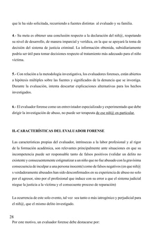 que le ha sido solicitada, recurriendo a fuentes distintas al evaluado y su familia.
4.- Su meta es obtener una conclusión respecto a la declaración del niñ@, respetando
su nivel de desarrollo, de manera imparcial y verídica, en la que se apoyará la toma de
decisión del sistema de justicia criminal. La información obtenida, subsidiariamente
podría ser útil para tomar decisiones respecto al tratamiento más adecuado para el niño
víctima.

5.- Con relación a la metodología investigativa, los evaluadores forenses, están abiertos
a hipótesis múltiples sobre las fuentes y significados de la denuncia que se investiga.
Durante la evaluación, intenta descartar explicaciones alternativas para los hechos
investigados.

6.- El evaluador forense como un entrevistador especializado y experimentado que debe
dirigir la investigación de abuso, no puede ser terapeuta de ese niñ@ en particular.

II.-CARACTERÍSTICAS DEL EVALUADOR FORENSE
Las características propias del evaluador, intrínsecas a la labor profesional y al rigor
de la formación académica, son relevantes principalmente ante situaciones en que su
incompetencia puede ser responsable tanto de falsos positivos (validar un delito no
existente y consecuentemente estigmatizar a un niño que no fue abusado con la gravísima
consecuencia de inculpar a una persona inocente) como de falsos negativos (en que niñ@
s verdaderamente abusados han sido desconfirmados en su experiencia de abuso no solo
por el agresor, sino por el profesional que induce con su error a que el sistema judicial
niegue la justicia a la víctima y el consecuente proceso de reparación)
La ocurrencia de este solo evento, tal vez sea tanto o más iatrogénico y perjudicial para
el niñ@, que el mismo delito investigado.

28
Por este motivo, un evaluador forense debe destacarse por:

 