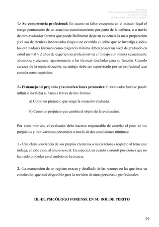PROTOCOLO
PARA LA EVALUACIÓN PSICOLÓGICA PERICIAL
DE DELITOS SEXUALES
CONTRA NIÑOS, NIÑAS Y ADOLESCENTES

1.- Su competencia profesional: En cuanto su labor encuentra en el estrado legal el
riesgo permanente de un acucioso cuestionamiento por parte de la defensa, o a través
de otro evaluador forense que puede fácilmente dejar en evidencia la mala preparación
y el uso de técnicas inadecuadas (haya o no ocurrido el delito que se investiga), todos
los evaluadores forenses como exigencia mínima deben poseer un nivel de graduado en
salud mental y 2 años de experiencia profesional en el trabajo con niñ@s sexualmente
abusados, y atenerse rigurosamente a las técnicas diseñadas para su función. Cuando
carezca de la especialización, su trabajo debe ser supervisado por un profesional que
cumpla estos requisitos.

2.- El manejo del prejuicio y las motivaciones personales: El evaluador forense puede
influir e invalidar su tarea a través de dos formas:
	

a) Como un prejuicio que sesga la situación evaluada.

	

b) Como un prejuicio que cambia el objeto de la evaluación.

Por estos motivos, el evaluador debe hacerse responsable de cautelar el peso de los
prejuicios y motivaciones personales a través de dos condiciones mínimas:
1.- Una clara conciencia de sus propias creencias o motivaciones respecto al tema que
indaga, en este caso, al abuso sexual. En especial, en cuanto a asumir posiciones que no
han sido probadas en el ámbito de la ciencia.
2.- La mantención de un registro exacto y detallado de las razones en las que basa su
conclusión, que esté disponible para la revisión de otras personas o profesionales.

III.-EL PSICÓLOGO FORENSE EN SU ROL DE PERITO

29

 