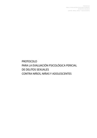 PROTOCOLO
PARA LA EVALUACIÓN PSICOLÓGICA PERICIAL
DE DELITOS SEXUALES
CONTRA NIÑOS, NIÑAS Y ADOLESCENTES

PROTOCOLO
PARA LA EVALUACIÓN PSICOLÓGICA PERICIAL
DE DELITOS SEXUALES
CONTRA NIÑOS, NIÑAS Y ADOLESCENTES

 