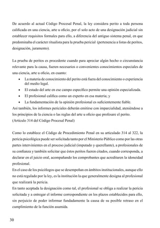 De acuerdo al actual Código Procesal Penal, la ley considera perito a toda persona
calificada en una ciencia, arte u oficio, por el solo acto de una designación judicial sin
establecer requisitos formales para ello, a diferencia del antiguo sistema penal, en que
predominaba el carácter ritualista para la prueba pericial (pertenencia a listas de peritos,
designación, juramento).
La prueba de peritos es procedente cuando para apreciar algún hecho o circunstancia
relevante para la causa, fueren necesarios o convenientes conocimientos especiales de
una ciencia, arte u oficio, en cuanto:
•	

La materia de conocimiento del perito está fuera del conocimiento o experiencia
del medio legal.

•	

El estado del arte en ese campo específico permite una opinión especializada.

•	

El profesional califica como un experto en esa materia; y

•	

La fundamentación de la opinión profesional es suficientemente fiable.

Así también, los informes periciales deberán emitirse con imparcialidad, ateniéndose a
los principios de la ciencia o las reglas del arte u oficio que profesare el perito.
(Artículo 314 del Código Procesal Penal)
Como lo establece el Código de Procedimiento Penal en su articulado 314 al 322, la
pericia psicológica puede ser solicitada tanto por el Ministerio Público como por las otras
partes intervinientes en el proceso judicial (imputado y querellante), a profesionales de
su confianza y también solicitar que éstos peritos fueren citados, cuando corresponda, a
declarar en el juicio oral, acompañando los comprobantes que acreditaren la idoneidad
profesional.
En el caso de los psicólogos que se desempeñan en ámbitos institucionales, aunque ello
no está regulado por la ley, es la institución la que generalmente designa al profesional
que realizará la pericia.
En tanto aceptada la designación como tal, el profesional se obliga a realizar la pericia
solicitada y a entregar el informe correspondiente en los plazos establecidos para ello,
sin perjuicio de poder informar fundadamente la causa de su posible retraso en el
cumplimiento de la función asumida.

30

 
