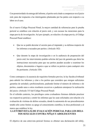 PROTOCOLO
PARA LA EVALUACIÓN PSICOLÓGICA PERICIAL
DE DELITOS SEXUALES
CONTRA NIÑOS, NIÑAS Y ADOLESCENTES

Con posterioridad a la entrega del informe, el perito será citado a comparecer en el juicio
oral, para dar respuesta a las interrogantes planteadas por las partes con respecto a su
labor en el caso.
En el nuevo Código Procesal Penal, la mayor cantidad de referencias para la prueba
pericial se establece con relación al juicio oral, y son escasas las menciones para la
etapa previa de investigación. Así por ejemplo, en relación a la etapa previa, el Código
Procesal Penal establece:
•	

Que no se podrá decretar el secreto para el imputado y su defensa respecto de
los informes evacuados por peritos. (Artículo 182)

•	

Que durante la etapa de investigación o en la audiencia de preparación del
juicio oral, los intervinientes podrán solicitar del juez de garantía que dicte las
instrucciones necesarias para que sus peritos puedan acceder a examinar los
objetos, documentos o lugares a que se refiere su pericia o para cualquier otro
fin pertinente. (Artículo 320)

Como contrapeso a la ausencia de requisitos formales previos, la ley faculta al tribunal
para admitir los informes y citar a los peritos que considere que otorgan suficientes
garantías de seriedad y profesionalismo, pudiendo limitar el número de informes o de
peritos, cuando unos u otros resultaren excesivos o pudieren entorpecer la realización
del juicio. (Artículo 315 del Código Procesal Penal)
En el referido contexto, los psicólogos como evaluadores forenses deberán practicar
sus respectivas pericias y emitir los informes que les sean solicitados con relación a la
evaluación de víctimas de delitos sexuales, donde la autonomía de sus procedimientos
tendrá sólo como límites su apego al conocimiento científico, la ética profesional y al
marco que establece la ley.

LA ENTREVISTA (S) DE EVALUACIÓN PERICIAL PARA LOS DELITOS SEXUALES CONTRA NIÑ@S Y ADOLESCENTES
El objetivo de una entrevista pericial forense es obtener una declaración del niñ@,

31

 