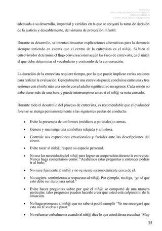 PROTOCOLO
PARA LA EVALUACIÓN PSICOLÓGICA PERICIAL
DE DELITOS SEXUALES
CONTRA NIÑOS, NIÑAS Y ADOLESCENTES

adecuada a su desarrollo, imparcial y verídica en la que se apoyará la toma de decisión
de la justicia y deseablemente, del sistema de protección infantil.
Durante su desarrollo, se intentan descartar explicaciones alternativas para la denuncia
siempre teniendo en cuenta que el centro de la entrevista es el niñ@. Si bien el
entrevistador determina el flujo conversacional según las fases de entrevista, es el niñ@
el que debe determinar el vocabulario y contenido de la conversación.
La duración de la entrevista requiere tiempo, por lo que puede implicar varias sesiones
para realizar la evaluación. Generalmente una entrevista puede concluirse entre una y tres
sesiones con el niño más una sesión con el adulto significativo no agresor. Cada sesión no
debe durar más de una hora y puede interrumpirse antes si el niñ@ se nota cansado.
Durante todo el desarrollo del proceso de entrevista, es recomendable que el evaluador
forense se atenga permanentemente a las siguientes pautas de conducta:
•	

Evite la presencia de uniformes (médicos o policiales) o armas.

•	

Genere y mantenga una atmósfera relajada y amistosa.

•	

Controle sus expresiones emocionales y faciales ante las descripciones del
abuso.

•	

Evite tocar al niñ@, respete su espacio personal.

•	

No use las necesidades del niñ@ para lograr su cooperación durante la entrevista.
Nunca haga comentarios como: “Acabemos estas preguntas y entonces podrás
ir al baño.”

•	

No mire fijamente al niñ@ y no se siente incómodamente cerca de él.

•	

No sugiera sentimientos o respuestas al niñ@. Por ejemplo, no diga, “yo sé que
esto debe ser duro para usted.”

•	

Evite hacer preguntas sobre por qué el niñ@ se comportó de una manera
particular, tales preguntas pueden hacerle creer que usted está culpándolo de la
situación.

•	

No haga promesas al niñ@ que no sabe si podrá cumplir “Yo me encargaré que
esto no te vuelva a pasar.”

•	

No refuerce verbalmente cuando el niñ@ dice lo que usted desea escuchar “Muy

35

 