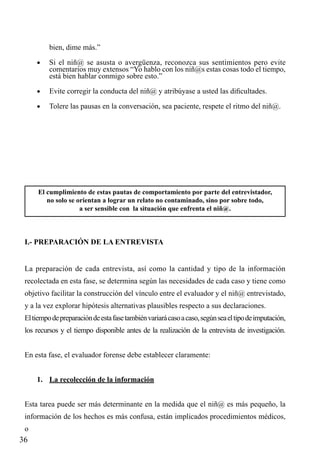 bien, dime más.”
•	

Si el niñ@ se asusta o avergüenza, reconozca sus sentimientos pero evite
comentarios muy extensos “Yo hablo con los niñ@s estas cosas todo el tiempo,
está bien hablar conmigo sobre esto.”

•	

Evite corregir la conducta del niñ@ y atribúyase a usted las dificultades.

•	

Tolere las pausas en la conversación, sea paciente, respete el ritmo del niñ@.

El cumplimiento de estas pautas de comportamiento por parte del entrevistador,
no solo se orientan a lograr un relato no contaminado, sino por sobre todo,
a ser sensible con la situación que enfrenta el niñ@.

I.- PREPARACIÓN DE LA ENTREVISTA
La preparación de cada entrevista, así como la cantidad y tipo de la información
recolectada en esta fase, se determina según las necesidades de cada caso y tiene como
objetivo facilitar la construcción del vínculo entre el evaluador y el niñ@ entrevistado,
y a la vez explorar hipótesis alternativas plausibles respecto a sus declaraciones.
El tiempo de preparación de esta fase también variará caso a caso, según sea el tipo de imputación,
los recursos y el tiempo disponible antes de la realización de la entrevista de investigación.
En esta fase, el evaluador forense debe establecer claramente:
1.	 La recolección de la información
Esta tarea puede ser más determinante en la medida que el niñ@ es más pequeño, la
información de los hechos es más confusa, están implicados procedimientos médicos,
o

36

 