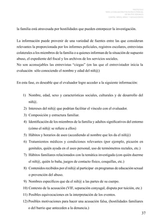PROTOCOLO
PARA LA EVALUACIÓN PSICOLÓGICA PERICIAL
DE DELITOS SEXUALES
CONTRA NIÑOS, NIÑAS Y ADOLESCENTES

la familia está atravesada por hostilidades que pueden entorpecer la investigación.
La información puede provenir de una variedad de fuentes entre las que consideran
relevantes la proporcionada por los informes policiales, registros escolares, entrevistas
colaterales a los miembros de la familia o a quienes informan de la situación de supuesto
abuso, el expediente del fiscal y los archivos de los servicios sociales.
No son aconsejables las entrevistas “ciegas” (en las que el entrevistador inicia la
evaluación sólo conociendo el nombre y edad del niñ@)
En esta fase, es deseable que el evaluador logre acceder a la siguiente información:
1)	 Nombre, edad, sexo y características sociales, culturales y de desarrollo del
niñ@.
2)	 Intereses del niñ@ que podrían facilitar el vínculo con el evaluador.
3)	 Composición y estructura familiar.
4)	 Identificación de los miembros de la familia y adultos significativos del entorno
(cómo el niñ@ se refiere a ellos)
5)	 Hábitos y horarios de aseo (accediendo al nombre que les da el niñ@)
6)	 Tratamientos médicos y condiciones relevantes (por ejemplo, picazón en
genitales, quién ayuda en el aseo personal, uso de termómetros rectales, etc.)
7)	 Hábitos familiares relacionados con la temática investigada (con quién duerme
el niñ@, quién lo baña, juegos de contacto físico, cosquillas, etc.)
8)	 Contenidos recibidos por el niñ@ al participar en programas de educación sexual
o prevención del abuso.
9)	 Nombres específicos que da el niñ@ a las partes de su cuerpo.
10)	Contexto de la acusación (VIF, separación conyugal, disputa por tuición, etc.)
11)	Posibles equivocaciones en la interpretación de los eventos.
12)	Posibles motivaciones para hacer una acusación falsa, (hostilidades familiares
o del barrio que anteceden a la denuncia.)

37

 