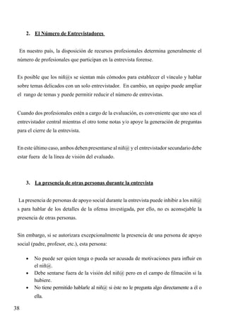 2.	 El Número de Entrevistadores
En nuestro país, la disposición de recursos profesionales determina generalmente el
número de profesionales que participan en la entrevista forense.
Es posible que los niñ@s se sientan más cómodos para establecer el vínculo y hablar
sobre temas delicados con un solo entrevistador. En cambio, un equipo puede ampliar
el rango de temas y puede permitir reducir el número de entrevistas.
Cuando dos profesionales estén a cargo de la evaluación, es conveniente que uno sea el
entrevistador central mientras el otro tome notas y/o apoye la generación de preguntas
para el cierre de la entrevista.
En este último caso, ambos deben presentarse al niñ@ y el entrevistador secundario debe
estar fuera de la línea de visión del evaluado.

3.	 La presencia de otras personas durante la entrevista
La presencia de personas de apoyo social durante la entrevista puede inhibir a los niñ@
s para hablar de los detalles de la ofensa investigada, por ello, no es aconsejable la
presencia de otras personas.
Sin embargo, si se autorizara excepcionalmente la presencia de una persona de apoyo
social (padre, profesor, etc.), esta persona:
•	 No puede ser quien tenga o pueda ser acusada de motivaciones para influir en

el niñ@.
•	 Debe sentarse fuera de la visión del niñ@ pero en el campo de filmación si la
hubiere.
•	 No tiene permitido hablarle al niñ@ si éste no le pregunta algo directamente a él o
ella.

38

 