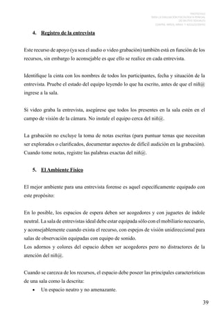 PROTOCOLO
PARA LA EVALUACIÓN PSICOLÓGICA PERICIAL
DE DELITOS SEXUALES
CONTRA NIÑOS, NIÑAS Y ADOLESCENTES

4.	 Registro de la entrevista
Este recurso de apoyo (ya sea el audio o video grabación) también está en función de los
recursos, sin embargo lo aconsejable es que ello se realice en cada entrevista.
Identifique la cinta con los nombres de todos los participantes, fecha y situación de la
entrevista. Pruebe el estado del equipo leyendo lo que ha escrito, antes de que el niñ@
ingrese a la sala.
Si video graba la entrevista, asegúrese que todos los presentes en la sala estén en el
campo de visión de la cámara. No instale el equipo cerca del niñ@.
La grabación no excluye la toma de notas escritas (para puntuar temas que necesitan
ser explorados o clarificados, documentar aspectos de difícil audición en la grabación).
Cuando tome notas, registre las palabras exactas del niñ@.
5.	 El Ambiente Físico
El mejor ambiente para una entrevista forense es aquel específicamente equipado con
este propósito:
En lo posible, los espacios de espera deben ser acogedores y con juguetes de índole
neutral. La sala de entrevistas ideal debe estar equipada sólo con el mobiliario necesario,
y aconsejablemente cuando exista el recurso, con espejos de visión unidireccional para
salas de observación equipadas con equipo de sonido.
Los adornos y colores del espacio deben ser acogedores pero no distractores de la
atención del niñ@.
Cuando se carezca de los recursos, el espacio debe poseer las principales características
de una sala como la descrita:
•	

Un espacio neutro y no amenazante.

39

 