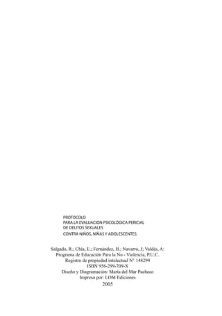 PROTOCOLO
PARA LA EVALUACION PSICOLÓGICA PERICIAL
DE DELITOS SEXUALES
CONTRA NIÑOS, NIÑAS Y ADOLESCENTES.

Salgado, R.; Chía, E.; Fernández, H.; Navarro, J; Valdés, A:
Programa de Educación Para la No - Violencia, P.U.C.
Registro de propiedad intelectual N° 148294
ISBN 956-299-709-X
Diseño y Diagramación: María del Mar Pacheco
Impreso por: LOM Ediciones

2005

 