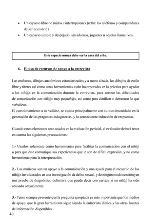 •	

Un espacio libre de ruidos e interrupciones (retire los teléfonos y computadores
de ser necesario)

•	

Un espacio simple y despejado, sin adornos, juguetes u objetos llamativos.

Este espacio nunca debe ser la casa del niño.

6.	 El uso de recursos de apoyo a la entrevista
Las muñecas, dibujos anatómicos estandarizados y a mano alzada, los dibujos de estilo
libre y títeres así como otras herramientas están incorporadas en la práctica para ayudar
a los niñ@s en la comunicación durante la entrevista, para sortear las dificultades
de comunicación con niñ@s muy pequeñ@s, así como para clarificar o demostrar lo que
verbalizan.
El cuestionamiento a su validez, se asocia principalmente con su uso descuidado en la
generación de las preguntas indagatorias, y la consecuente inducción de respuestas.
Cuando estos elementos sean usados en la evaluación pericial, el evaluador deberá tener
en cuenta las siguientes precauciones:
1.- Usarlos solamente como herramientas para facilitar la comunicación con el niñ@
o para que éste comunique sus experiencias que le son de difícil expresión, y no como
herramienta para la interpretación.
2.- Las muñecas son un apoyo a la comunicación y una ayuda para el recuerdo de los
niñ@s involucrados en una investigación de delito sexual, y de ningún modo constituyen
una prueba de diagnóstico definitiva que puede decir con certeza si un niñ@ ha sido
abusado sexualmente.
3.- Tener siempre presente que la pregunta apropiada es más importante que los medios
de apoyo, que la gran herramienta sigue siendo la entrevista clínica y las otras fuentes
de información disponibles.

40

 