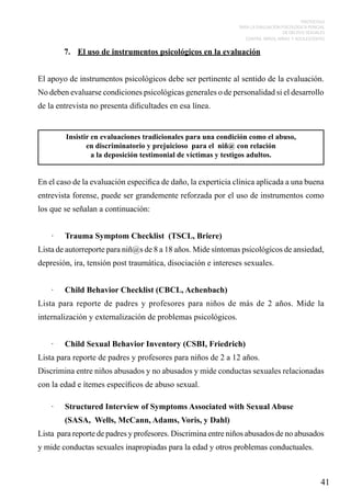 PROTOCOLO
PARA LA EVALUACIÓN PSICOLÓGICA PERICIAL
DE DELITOS SEXUALES
CONTRA NIÑOS, NIÑAS Y ADOLESCENTES

7.	 El uso de instrumentos psicológicos en la evaluación
El apoyo de instrumentos psicológicos debe ser pertinente al sentido de la evaluación.
No deben evaluarse condiciones psicológicas generales o de personalidad si el desarrollo
de la entrevista no presenta dificultades en esa línea.

Insistir en evaluaciones tradicionales para una condición como el abuso,
en discriminatorio y prejuicioso para el niñ@ con relación
a la deposición testimonial de víctimas y testigos adultos.

En el caso de la evaluación especifica de daño, la experticia clínica aplicada a una buena
entrevista forense, puede ser grandemente reforzada por el uso de instrumentos como
los que se señalan a continuación:
·	

Trauma Symptom Checklist (TSCL, Briere)

Lista de autorreporte para niñ@s de 8 a 18 años. Mide síntomas psicológicos de ansiedad,
depresión, ira, tensión post traumática, disociación e intereses sexuales.
·	

Child Behavior Checklist (CBCL, Achenbach)

Lista para reporte de padres y profesores para niños de más de 2 años. Mide la
internalización y externalización de problemas psicológicos.
·	

Child Sexual Behavior Inventory (CSBI, Friedrich)

Lista para reporte de padres y profesores para niños de 2 a 12 años.
Discrimina entre niños abusados y no abusados y mide conductas sexuales relacionadas
con la edad e ítemes específicos de abuso sexual.
·	

Structured Interview of Symptoms Associated with Sexual Abuse
(SASA, Wells, McCann, Adams, Voris, y Dahl)

Lista para reporte de padres y profesores. Discrimina entre niños abusados de no abusados
y mide conductas sexuales inapropiadas para la edad y otros problemas conductuales.

41

 