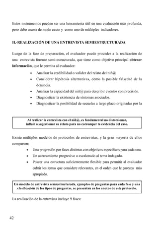 Estos instrumentos pueden ser una herramienta útil en una evaluación más profunda,
pero debe usarse de modo cauto y como uno de múltiples indicadores.
II.-REALIZACIÓN DE UNA ENTREVISTA SEMIESTRUCTURADA
Luego de la fase de preparación, el evaluador puede proceder a la realización de
una entrevista forense semi-estructurada, que tiene como objetivo principal obtener
información, que le permita al evaluador:
•	

Analizar la credibilidad o validez del relato del niñ@

•	

Considerar hipótesis alternativas, como la posible falsedad de la
denuncia.

•	

Analizar la capacidad del niñ@ para describir eventos con precisión.

•	

Diagnosticar la existencia de síntomas asociados.

•	

Diagnosticar la posibilidad de secuelas a largo plazo originadas por la

Al realizar la entrevista con el niñ@, es fundamental no distorsionar,
influir o sugestionar su relato para no corromper la evidencia del caso.

Existe múltiples modelos de protocolos de entrevistas, y la gran mayoría de ellos
comparten:
•	

Una progresión por fases distintas con objetivos específicos para cada una.

•	

Un acercamiento progresivo o escalonado al tema indagado.

•	

Poseer una estructura suficientemente flexible para permitir al evaluador
cubrir los temas que considere relevantes, en el orden que le parezca más
apropiado.

Un modelo de entrevista semiestructurada, ejemplos de preguntas para cada fase y una
clasificación de los tipos de preguntas, se presentan en los anexos de este protocolo.

La realización de la entrevista incluye 9 fases:

42

 