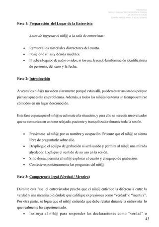 PROTOCOLO
PARA LA EVALUACIÓN PSICOLÓGICA PERICIAL
DE DELITOS SEXUALES
CONTRA NIÑOS, NIÑAS Y ADOLESCENTES

Fase 1: Preparación del Lugar de la Entrevista
Antes de ingresar el niñ@ a la sala de entrevistas:
•	

Remueva los materiales distractores del cuarto.

•	

Posicione sillas y demás muebles.

•	

Pruebe el equipo de audio o video, si los usa, leyendo la información identificatoria
de personas, del caso y la fecha.

Fase 2: Introducción
A veces los niñ@s no saben claramente porqué están allí, pueden estar asustados porque
piensan que están en problemas. Además, a todos los niñ@s les toma un tiempo sentirse
cómodos en un lugar desconocido.
Esta fase es para que el niñ@ se aclimate a la situación, y para ello se necesita un evaluador
que se comunica en un tono relajado, paciente y tranquilizador durante toda la sesión.
•	

Preséntese al niñ@ por su nombre y ocupación. Procure que el niñ@ se sienta
libre de preguntarle sobre ello.

•	

Despliegue el equipo de grabación si será usado y permita al niñ@ una mirada
alrededor. Explique el sentido de su uso en la sesión.

•	

Si lo desea, permita al niñ@ explorar el cuarto y el equipo de grabación.

•	

Conteste espontáneamente las preguntas del niñ@

Fase 3: Competencia legal (Verdad / Mentira)
Durante esta fase, el entrevistador prueba que el niñ@ entiende la diferencia entre la
verdad y una mentira pidiéndole que califique expresiones como “verdad” o “mentira”.
Por otra parte, se logra que el niñ@ entienda que debe relatar durante la entrevista lo
que realmente ha experimentado.
•	

Instruya al niñ@ para responder las declaraciones como “verdad” o

43

 