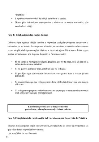 “mentiras”
•	

Logre un acuerdo verbal del niñ@ para decir la verdad.

•	

Nunca pida definiciones conceptuales o abstractas de verdad o mentira, ello
confunde al niñ@.

Fase 4: Estableciendo las Reglas Básicas
Debido a que algunos niñ@s tienden a responder cualquier pregunta aunque no la
entiendan, en un intento de complacer al adulto, en esta fase se establecen brevemente
y con simplicidad algunas reglas básicas, a través de ejemplificaciones. Estas reglas
pueden ser reiteradas a lo largo de la sesión si fuese necesario:
•	 Si no sabes la respuesta de alguna pregunta que yo te haga, sólo di que no la

sabes, no tienes que adivinar.

•	

Si no quieres contestar algo, está bien que no lo hagas.

•	 Si yo dijo algo equivocado incorrecto, corrígeme pues a veces yo me

confundo.

•	

Si no entiendes algo que yo te pregunte, dime y te lo diré de nuevo de una manera
diferente.

•	

Si te hago una pregunta más de una vez no es porque tu respuesta haya estado
mal, sólo que yo quiero entender mejor.

En esta fase permita que el niñ@ demuestre
que entiende cada regla con un ejercicio de práctica

Fase 5: Completando la construcción del vínculo con una Entrevista de Práctica
Muchos niñ@s esperan según su experiencia, que el adulto los sature de preguntas a las
que ellos deben responder brevemente.
Los propósitos de esta fase son:

44

 